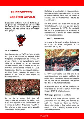 Supporters :
les Red Devils
Découvrez, à chaque numéro de la revue,
un groupe de supporters ou un supporter
emblématique du VAFC. Pour ce premier
numéro, les Red Devils vous présentent
leur groupe.
De la naissance…
Avec la remontée du VAFC en National, puis
en Ligue 2, les tribunes du regretté Stade
Nungesser se remplissaient de nouveau. Un
groupe d’amis et de sympathisants ayant
migré de la tribune de fer se regroupait
derrière les buts, dans la tribune Pouille, qui
retrouvait sa voix et ses couleurs. En 2005,
ils décidèrent de créer une nouvelle section :
les Red Devils, rappelant le surnom des
joueurs et des fans du club anglais de
Manchester United.
Le but de la section était bien sûr
d’encourager et supporter le VAFC mais
aussi de « répondre » aux chants lancés par
le kop de la mythique Tribune de Fer, afin de
faire chanter la plus grande partie possible
des tribunes de Nungesser.
Du fait de la construction du nouveau stade,
le groupe a rejoint les autres supporters actifs
en tribune latérale basse afin de former le
nouveau kop de Valenciennes (Tribune de
Fer et Pouille).
Les Red Devils c’est avant tout un groupe
familial et ouvert à tous ceux qui n’ont qu’une
envie : encourager le VAFC. De mentalité
non ultra, le groupe participe activement à
l’animation de la tribune en parfaite entente
avec les autres sections.
… au 10ème
anniversaire
Le groupe a fêté ses 5 ans lors de la venue
du LOSC au stade Nungesser le 02
Novembre 2010 (1-1).
Le 10ème
anniversaire sera fêté lors de la
seconde partie de cette saison. La 80aine de
cartés que compte la section seront sollicités
afin de faire de cet événement une grande
fête dans la tribune latérale basse.
Le Président actuel est Jérôme VERQUIN, le
siège social est le Café Le Bonus, Avenue de
Sergent CAIRNS à Valenciennes.
Un Groupe généreux et solidaire
Depuis 4 ans, notre groupe organise, en
partenariat avec le VAFC, une collecte au
profit des Restos du Cœur du Hainaut-
Cambrésis intitulée « Des maillots pour les
restos ». En 2013, Lindsay Rose en a été le
parrain exceptionnel.
Page n°9
 