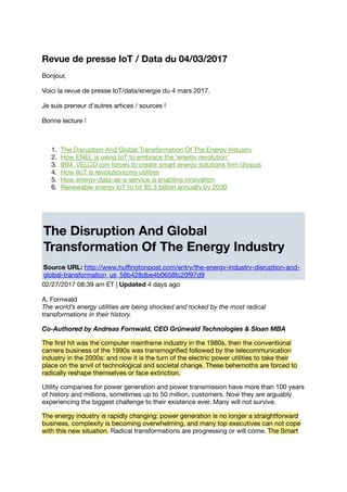 Revue de presse IoT / Data du 04/03/2017
Bonjour,
Voici la revue de presse IoT/data/energie du 4 mars 2017.
Je suis preneur d'autres artices / sources !
Bonne lecture !
1. The Disruption And Global Transformation Of The Energy Industry
2. How ENEL is using IoT to embrace the ‘energy revolution’
3. IBM, VELCO join forces to create smart energy solutions ﬁrm Utopus
4. How IIoT is revolutionizing utilities
5. How energy-data-as-a-service is enabling innovation
6. Renewable energy IoT to hit $5.3 billion annually by 2030
The Disruption And Global
Transformation Of The Energy Industry
Source URL: http://www.huﬃngtonpost.com/entry/the-energy-industry-disruption-and-
global-transformation_us_58b428dbe4b0658fc20f97d9
02/27/2017 08:39 am ET | Updated 4 days ago
A. Fornwald
The world’s energy utilities are being shocked and rocked by the most radical
transformations in their history.
Co-Authored by Andreas Fornwald, CEO Grünwald Technologies & Sloan MBA
The ﬁrst hit was the computer mainframe industry in the 1980s, then the conventional
camera business of the 1990s was transmogriﬁed followed by the telecommunication
industry in the 2000s: and now it is the turn of the electric power utilities to take their
place on the anvil of technological and societal change. These behemoths are forced to
radically reshape themselves or face extinction.
Utility companies for power generation and power transmission have more than 100 years
of history and millions, sometimes up to 50 million, customers. Now they are arguably
experiencing the biggest challenge to their existence ever. Many will not survive.
The energy industry is rapidly changing: power generation is no longer a straightforward
business, complexity is becoming overwhelming, and many top executives can not cope
with this new situation. Radical transformations are progressing or will come. The Smart
 