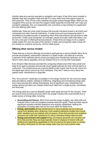 Another data-as-a-service example is navigation and maps. A few ﬁrms have invested in
detailed map and navigation data and sell it to many other ﬁrms that require maps for
their products. Think of how many websites and apps embed Google Maps. Most are not
navigation ﬁrms and do not have the subject matter expertise to build their own map and
navigation database. But, at a reasonable cost, providing a map interface to supplement
the core oﬀering adds value.
Additionally, there are a few credit bureaus that provide individual scores to all credit card
companies and other ﬁnancial institutions. A credit score and accompanying report is
considered a foundational part of assessing which ﬁnancial products and services to oﬀer
consumers. Credit card companies, for example, require accurate credit information, but
it’s not a core part of oﬀering ﬁnancial products. These ﬁrms are happy to let a subject
matter expert ﬁrm own this part of the solution. Credit card companies make money oﬀ
the interest on customer accounts, not the credit scores.
Oﬀering other service models
These data-as-a-service oﬀerings are similar to software-as-a-service (SaaS). Many ﬁrms
provide cloud-based, subscription software in a SaaS model. Like data-as-a-service,
customers of the software service avoid purchasing and maintaining hardware, do not
have to worry about upgrades, and can instead focus on running their businesses.
Even Amazon Web Services provides the computing infrastructure that many small and
large ﬁrms need to develop and provide cloud-based software for their internal teams or
customers. This Infrastructure-as-a-service (IaaS) model means that ﬁrms can move into
the digital age without procuring much hardware. They don’t need to worry about the
capital costs, maintenance or upgrades.
This “as-a-service” model also is available in the energy industry for raw cost and usage
data provided by utilities. Instead of collecting, integrating and normalizing energy data
from many sources (the utilities themselves), and at signiﬁcant cost, enterprises and
energy service providers can instead collect such data from a single source, normalized
and error-free.
The Energy-data-as-a-service (EDaaS) model holds great promise for the industry. There
are various ﬁrms providing services within the energy industry that could beneﬁt from a
single source of energy data, including:
Accounting and ﬁnance. Many ﬁrms provide energy budgets, pay utility bills and
forecast future costs and progress towards reduction goals. These activities require
signiﬁcant process-oriented operations and analysis capabilities. Adding the
acquisition of energy data may be too much eﬀort for these ﬁrms.
Energy optimization.Energy performance in many buildings can be improved
using more detailed data, analyzing it and creating statistical models that include
other variables such as weather and occupancy. Firms that provide such analytics
products can scale their operations by using a standard energy data provider.
Energy procurement and supply.Energy purchasing decisions are complex and
ﬁrms that provide these services typically invest in analysis of historic bills and
bidding and negotiating capabilities to ﬁnd and secure the best prices on energy.
By using a third-party for the raw energy data, they can more quickly make
 