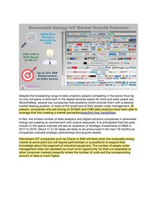 Despite the broadening range of data analytics players competing in the sector thus far,
no one company is dominant in the digital services space for wind and solar power yet.
Nevertheless, several key companies hold positions which provide them with a desired
market leading position, in spite of the small size of their assets under management. At
present, companies who are strong on SCADA and CMS data analytics have been able to
leverage that into creating a market perceptionregarding their capabilities.
In fact, the limited number of data analytics and digital solutions companies in renewable
energy are creating an environment with scarce resources. It is anticipated that the early
movers in the space indicate will see an explosion of strategic investments or M&A in
2017 to 2018. About 17 to 20 deals are likely to be announced in the next 18 months as
companies cultivate strategic partnerships and acquire assets.
Mainstream IoT companies such as Oracle or SAS will likely enter the renewable energy
market at some point but will require partnerships or acquisitions to expand their
knowledge about this segment of industrial equipment. The number of assets under
management does not represent as much of an opportunity for them vs wearables or
other consumer markets presently where the number of units and the corresponding
amount of data is much higher.
 