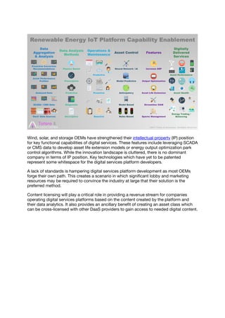 Wind, solar, and storage OEMs have strengthened their intellectual property (IP) position
for key functional capabilities of digital services. These features include leveraging SCADA
or CMS data to develop asset life extension models or energy output optimization park
control algorithms. While the innovation landscape is cluttered, there is no dominant
company in terms of IP position. Key technologies which have yet to be patented
represent some whitespace for the digital services platform developers.
A lack of standards is hampering digital services platform development as most OEMs
forge their own path. This creates a scenario in which signiﬁcant lobby and marketing
resources may be required to convince the industry at large that their solution is the
preferred method.
Content licensing will play a critical role in providing a revenue stream for companies
operating digital services platforms based on the content created by the platform and
their data analytics. It also provides an ancillary beneﬁt of creating an asset class which
can be cross-licensed with other DaaS providers to gain access to needed digital content.
 