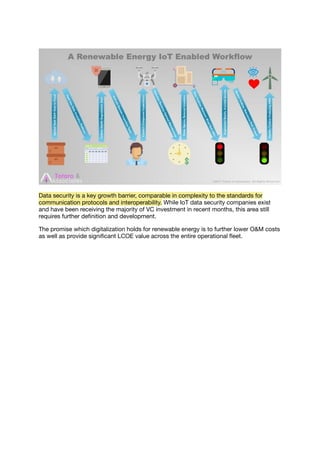 Data security is a key growth barrier, comparable in complexity to the standards for
communication protocols and interoperability. While IoT data security companies exist
and have been receiving the majority of VC investment in recent months, this area still
requires further deﬁnition and development.
The promise which digitalization holds for renewable energy is to further lower O&M costs
as well as provide signiﬁcant LCOE value across the entire operational ﬂeet.
 