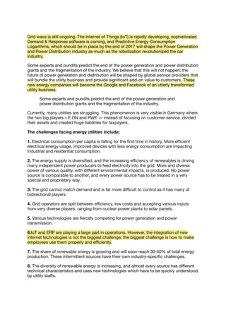 Grid wave is still ongoing. The Internet of Things (IoT) is rapidly developing, sophisticated
Demand & Response software is coming, and Predictive Energy Consumption
Logarithms, which should be in place by the end of 2017 will shape the Power Generation
and Power Distribution industry as much as the robotization revolutionized the car
industry.
Some experts and pundits predict the end of the power generation and power distribution
giants and the fragmentation of the industry. We believe that this will not happen; the
future of power generation and distribution will be shaped by global service providers that
will bundle the utility business and provide signiﬁcant add-on value to customers. These
new energy companies will become the Google and Facebook of an utterly transformed
utility business.
Some experts and pundits predict the end of the power generation and
power distribution giants and the fragmentation of the industry.
Currently, many utilities are struggling. This phenomenon is very visible in Germany where
the two big players – E.ON and RWE ― instead of focusing on customer service, divided
their assets and created huge liabilities for taxpayers.
The challenges facing energy utilities include:
1. Electrical consumption per capita is falling for the ﬁrst time in history. More eﬃcient
electrical energy usage, improved devices with less energy consumption are impacting
industrial and residential consumption.
2. The energy supply is diversiﬁed, and the increasing eﬃciency of renewables is driving
many independent power producers to feed electricity into the grid. More and diverse
power of various quality, with diﬀerent environmental impacts, is produced. No power
source is comparable to another, and every power source has to be treated in a very
special and proprietary way.
3. The grid cannot match demand and is far more diﬃcult to control as it has many of
bidirectional players.
4. Grid operators are split between eﬃciency, low costs and accepting various inputs
from very diverse players, ranging from nuclear power plants to solar panels.
5. Various technologies are ﬁercely competing for power generation and power
transmission.
6.IoT and ERP are playing a large part in operations. However, the integration of new
internet technologies is not the biggest challenge; the biggest challenge is how to make
employees use them properly and eﬃciently.
7. The share of renewable energy is growing and will soon reach 30-40% of total energy
production. These intermittent sources have their own industry-speciﬁc challenges.
8. The diversity of renewable energy is increasing, and almost every source has diﬀerent
technical characteristics and uses new technologies which have to be quickly understood
by utility staﬀs.
 