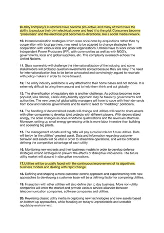 9.Utility company’s customers have become pro-active, and many of them have the
ability to produce their own electrical power and feed it to the grid. Consumers become
“prosumers” and the electrical grid becomes bi-directional, like a social media network.
10. Internationalization strategies which were once done by acquisitions rather than by
cooperation with local partners, now need to be adapted to change strategies for
cooperation with various local and global organizations. Utilities have to work closer with
Independent Power Producers (IPP), with communities as well as with NGO’s,
governments, local and global suppliers, etc. This complexity overreach echoes the
United Nations.
11. State ownership will challenge the internationalization of the industry, and some
stakeholders will probably question investments abroad because they are risky. The need
for internationalization has to be better advocated and convincingly argued to resonate
with policy-makers in order to move forward.
12. The utility industry workforce is very attached to their home bases and not mobile. It is
extremely diﬃcult to bring them around and to help them think and act globally.
13. The diversiﬁcation of regulatory risk is another challenge. As politics becomes more
populist, less rational, a less utility-friendly approach may be taken by governments and
authorities. The new breed of global utility managers will have to cope with fresh demands
from local and national governments and to learn to react to “meddling” politicians.
14. The handling of decentralized assets will change and utilities will need to share assets
with other companies to develop joint projects with diﬀerent players. With decentralized
energy, the scale changes as does workforce qualiﬁcations and the revenues structure.
Moreover, setting up small energy generating units is more labor intensive than building
and operating big plants.
15. The management of data and big data will pay a crucial role for future utilities. Data
will be by far the utilities’ greatest asset. Data and information regarding customer
behavior and assets will be vital in order to streamline operations, and will be critical in
deﬁning the competitive advantage of each utility.
16. Monitoring new entrants and their business models in order to develop defense
strategies or/and strategies to prevent the eﬀects of disruptive innovations. The future
utility market will abound in disruptive innovations.
17.Utilities will be crucially faced with the continuous improvement of its algorithms,
business models and dealing with rapid change.
18. Deﬁning and shaping a more customer-centric approach and experimenting with new
approaches to developing a customer base will be a deﬁning factor for competing utilities.
19. Interaction with other utilities will also deﬁne day to day business. More non-utility
companies will enter the market and provide various service alliances between
telecommunication companies, software companies and utilities.
20. Reversing classic utility inertia in deploying new technologies and new assets based
on bottom-up approaches, while focusing on today’s unpredictable and unstable
regulatory environment.
 