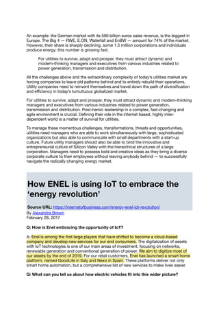 An example: the German market with its 590 billion euros sales revenue, is the biggest in
Europe. The Big 4 ― RWE, E.ON, Waterfall and EnBW ― amount for 74% of the market.
However, their share is sharply declining, some 1.5 million corporations and individuals
produce energy; this number is growing fast.
For utilities to survive, adapt and prosper, they must attract dynamic and
modern-thinking managers and executives from various industries related to
power generation, transmission and distribution.
All the challenges above and the extraordinary complexity of today’s utilities market are
forcing companies to leave old patterns behind and to entirely rebuild their operations.
Utility companies need to reinvent themselves and travel down the path of diversiﬁcation
and eﬃciency in today’s tumultuous globalized market.
For utilities to survive, adapt and prosper, they must attract dynamic and modern-thinking
managers and executives from various industries related to power generation,
transmission and distribution. Post-heroic leadership in a complex, fast-changing and
agile environment is crucial. Deﬁning their role in the internet based, highly inter-
dependent world is a matter of survival for utilities.
To manage these momentous challenges, transformations, threats and opportunities,
utilities need managers who are able to work simultaneously with large, sophisticated
organizations but also able to communicate with small departments with a start-up
culture. Future utility managers should also be able to bind the innovative and
entrepreneurial culture of Silicon Valley with the hierarchical structures of a large
corporation. Managers need to possess bold and creative ideas as they bring a diverse
corporate culture to their employees without leaving anybody behind ― to successfully
navigate the radically changing energy market.
How ENEL is using IoT to embrace the
‘energy revolution’
Source URL: https://internetofbusiness.com/energy-enel-iot-revolution/
By Alexandra Brown
February 28, 2017
Q: How is Enel embracing the opportunity of IoT?
A: Enel is among the ﬁrst large players that have shifted to become a cloud-based
company and develop new services for our end consumers. The digitalization of assets
with IoT technologies is one of our main areas of investment, focusing on networks,
renewable generation and conventional generation of power. We aim to digitize most of
our assets by the end of 2019. For our retail customers, Enel has launched a smart home
platform, named GoodLife in Italy and Nexo in Spain. These platforms deliver not only
smart home automation, but a comprehensive list of new services to make lives easier.
Q: What can you tell us about how electric vehicles ﬁt into this wider picture?
 