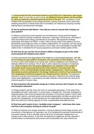A: Enel launched the ﬁrst commercial vehicle-to-grid (V2G) hub in Denmark in late August
last year, which is now fully up and running. An additional revenue stream will be provided
by using car batteries to provide balancing services to the grid. V2G, we believe, could
entirely shift the paradigm of the energy business, putting customers at the centre and
enabling reductions in vehicle total cost of ownership, for instance by reducing monthly
leasing fees or providing free recharges.
Q: You’ve partnered with Nissan – how did you come to choose that company as
your partner?
A: Nissan is among the most important car manufacturers, having sold the highest
number of electric vehicles worldwide. Moreover, it has been a frontrunner in the ﬁeld of
V2G and shares Enel’s strong commitment to innovation. We signed the strategic
partnership with Nissan at COP21 in Paris. V2G is the key pillar of this alliance, but the
partnership could expand to other e-mobility collaborations. For example, we have jointly
launched an EV bundle oﬀer for taxi drivers. And in Italy, we’ve developed a bundle oﬀer
called e-GO, to facilitate the EV buying experience and boost market uptake of EVs.
Q: And how do you see the role of electric utilities changing as part of the wider
trend towards IoT-enabled smart cities?
A: Enel is among the ﬁrst large players that shifted to a cloud-based approach, with the
aim of building an open-platform ecosystem with connectors to other systems. This helps
to bring in other technologies such as big data, artiﬁcial intelligence and interactions
between diﬀerent IoT services. This IT layer is what makes the concept of ‘smartness’
real. What we expect from future grid digitalization is an explosion in the number of
connected, power-consuming devices and smart sensors in the power grid. This
explosion, in turn, will dramatically change citizens’ perspectives, in terms of seeing
themselves as active participants in the energy market and in terms of how experiencing
how widespread connectivity supports new ‘shared-economy’ services. This approach
extends to include commercial and industrial customers, institutions and cities at large,
where asset digitalization, connections and data collection will provide new services to
enhance quality of living in cities.
Q: How important will renewable energy be in future and how will it impact our cities
and transport networks?
A: Energy systems will rely more and more on renewable generation, to the extent that
renewables will reach ‘grid parity’. In some cases, it already has. That said, strategies for
decarbonization have to be combined with renovation of the power system. Future cities
will be ‘fully’ electric, and both public and private transportation will take an active role in
power ﬂow management, so that vehicles act as mobile electrical storage systems to
allow the maximum hosting capacity for local, unpredictable renewable sources.
Q: Enel has said it wants to be a ‘veritable smart company’ – what does that mean
and how is the company working to achieve its goal?
A: What we observe is an energy revolution, moving at speed as technology evolves, and
a revolution in the behavior of customers, too. It is changing the business fundamentals of
the power industry. Enel is naturally open to all forms of innovation happening in our
industry and in other sectors. In the end, the potential of digital can be fully captured if
transformation is embraced by all functions and incorporated into value chains and
 