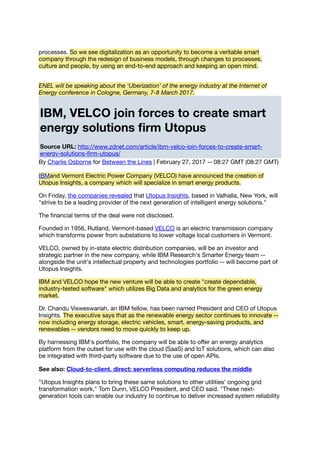 processes. So we see digitalization as an opportunity to become a veritable smart
company through the redesign of business models, through changes to processes,
culture and people, by using an end-to-end approach and keeping an open mind.
ENEL will be speaking about the ‘Uberization’ of the energy industry at the Internet of
Energy conference in Cologne, Germany, 7-8 March 2017.
IBM, VELCO join forces to create smart
energy solutions ﬁrm Utopus
Source URL: http://www.zdnet.com/article/ibm-velco-join-forces-to-create-smart-
energy-solutions-ﬁrm-utopus/
By Charlie Osborne for Between the Lines | February 27, 2017 -- 08:27 GMT (08:27 GMT)
IBMand Vermont Electric Power Company (VELCO) have announced the creation of
Utopus Insights, a company which will specialize in smart energy products.
On Friday, the companies revealed that Utopus Insights, based in Valhalla, New York, will
"strive to be a leading provider of the next generation of intelligent energy solutions."
The ﬁnancial terms of the deal were not disclosed.
Founded in 1956, Rutland, Vermont-based VELCO is an electric transmission company
which transforms power from substations to lower voltage local customers in Vermont.
VELCO, owned by in-state electric distribution companies, will be an investor and
strategic partner in the new company, while IBM Research's Smarter Energy team --
alongside the unit's intellectual property and technologies portfolio -- will become part of
Utopus Insights.
IBM and VELCO hope the new venture will be able to create "create dependable,
industry-tested software" which utilizes Big Data and analytics for the green energy
market.
Dr. Chandu Visweswariah, an IBM fellow, has been named President and CEO of Utopus
Insights. The executive says that as the renewable energy sector continues to innovate --
now including energy storage, electric vehicles, smart, energy-saving products, and
renewables -- vendors need to move quickly to keep up.
By harnessing IBM's portfolio, the company will be able to oﬀer an energy analytics
platform from the outset for use with the cloud (SaaS) and IoT solutions, which can also
be integrated with third-party software due to the use of open APIs.
See also: Cloud-to-client, direct: serverless computing reduces the middle
"Utopus Insights plans to bring these same solutions to other utilities' ongoing grid
transformation work," Tom Dunn, VELCO President, and CEO said. "These next-
generation tools can enable our industry to continue to deliver increased system reliability
 