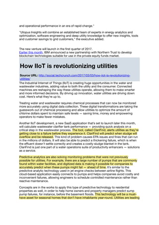and operational performance in an era of rapid change."
"Utopus Insights will combine an established team of experts in energy analytics and
optimization, software engineering and deep utility knowledge to oﬀer new insights, tools
and customer savings to grid customers," the executive added.
The new venture will launch in the ﬁrst quarter of 2017.
Earlier this month, IBM announced a new partnership with Northern Trust to develop
blockchain technologies suitable for use in the private equity funds market.
How IIoT is revolutionizing utilities
Source URL: http://social.techcrunch.com/2017/03/03/how-iiot-is-revolutionizing-
utilities/
The Industrial Internet of Things (IIoT) is creating huge opportunities in the water and
wastewater industries, adding value to both the utility and the consumer. Connected
machines are reshaping the way these utilities operate, allowing them to make smarter
and more informed decisions. By driving up innovation, water utilities are driving down
cost. Here’s what they’re up to.
Treating water and wastewater requires chemical processes that can now be monitored
more accurately using digital data collection. These digital transformations are taking the
guesswork out of chemical processing and allow utilities to optimize the amount of
chlorine dollars spent to maintain safe levels — saving time, money and empowering
operators to make fewer mistakes.
Another IIoT development, a new SaaS application that’s set to launch later this month,
will calculate wastewater clariﬁer tank performance — providing quick analysis on a
critical step in the wastewater process. The tool, called ClariFind, alerts utilities as they’re
getting close to a failure before they experience it. ClariFind will predict when sludge will
overﬂow and be released. This kind of problem causes EPA issues and ﬁnes that can run
in the millions of dollars. It will also be able to predict a thickening failure, which is when
the eﬄuent doesn’t settle correctly and creates a costly sludge blanket in the tank.
ClariFind is just one part of a water operations suite of productivity enhancers — solutions
as a service.
Predictive analytics are also solving monitoring problems that were not previously
possible for utilities. For example, there are a large number of pumps that are commonly
found within water facilities, and digitized data is making it possible for companies to
accurately predict when these pumps might fail — ahead of time. It’s similar to the
predictive analytic technology used in jet engine checks between airline ﬂights. This
cloud-based application easily connects to pumps and helps companies avoid costly and
inconvenient failures, allowing engineers to schedule controlled maintenance rather than
reactive maintenance.
Concepts are in the works to apply this type of predictive technology to residential
properties as well, in order to help home owners and property managers predict sump
pump failures, for instance, before the basement ﬂoods. This technology will be a must-
have asset for seasonal homes that don’t have inhabitants year-round. Utilities are leading
 