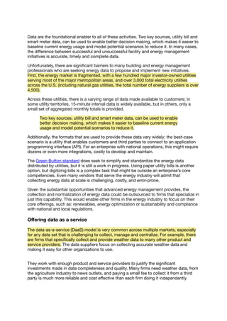 Data are the foundational enabler to all of these activities. Two key sources, utility bill and
smart meter data, can be used to enable better decision making, which makes it easier to
baseline current energy usage and model potential scenarios to reduce it. In many cases,
the diﬀerence between successful and unsuccessful facility and energy management
initiatives is accurate, timely and complete data.
Unfortunately, there are signiﬁcant barriers to many building and energy management
professionals who are seeking energy data to propose and implement new initiatives.
First, the energy market is fragmented, with a few hundred major investor-owned utilities
serving most of the major metropolitan areas, and over 3,000 total electricity utilities
across the U.S. (including natural gas utilities, the total number of energy suppliers is over
4,500).
Across these utilities, there is a varying range of data made available to customers: in
some utility territories, 15-minute interval data is widely available, but in others, only a
small set of aggregated monthly totals is provided.
Two key sources, utility bill and smart meter data, can be used to enable
better decision making, which makes it easier to baseline current energy
usage and model potential scenarios to reduce it.
Additionally, the formats that are used to provide these data vary widely; the best-case
scenario is a utility that enables customers and third parties to connect to an application
programming interface (API). For an enterprise with national operations, this might require
dozens or even more integrations, costly to develop and maintain.
The Green Button standard does seek to simplify and standardize the energy data
distributed by utilities, but it is still a work in progress. Using paper utility bills is another
option, but digitizing bills is a complex task that might be outside an enterprise’s core
competencies. Even many vendors that serve the energy industry will admit that
collecting energy data at scale is challenging, costly, and error-prone.
Given the substantial opportunities that advanced energy management provides, the
collection and normalization of energy data could be outsourced to ﬁrms that specialize in
just this capability. This would enable other ﬁrms in the energy industry to focus on their
core oﬀerings, such as: renewables, energy optimization or sustainability and compliance
with national and local regulations.
Oﬀering data as a service
The data-as-a-service (DaaS) model is very common across multiple markets, especially
for any data set that is challenging to collect, manage and centralize. For example, there
are ﬁrms that speciﬁcally collect and provide weather data to many other product and
service providers. The data suppliers focus on collecting accurate weather data and
making it easy for other organizations to use.
They work with enough product and service providers to justify the signiﬁcant
investments made in data completeness and quality. Many ﬁrms need weather data, from
the agriculture industry to news outlets, and paying a small fee to collect it from a third
party is much more reliable and cost eﬀective than each ﬁrm doing it independently.
 