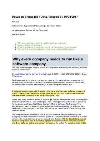 Revue de presse IoT / Data / Energie du 10/04/2017
Bonjour,
Voici la revue de presse IoT/data/energie du 10 avril 2017.
Je suis preneur d'autres artices / sources !
Bonne lecture !
1. Why every company needs to run like a software company
2. Frédéric Crampé & Beebryte
3. GNRC Perspective: 3 key questions on the future of our energy system
4. Why the Energy Industry Needs to Overcome Its Digital Reluctance
Why every company needs to run like a
software company
The new breed of digital players 'attack the companies where they are weakest, that is in
software applications.'
By Joe McKendrick for Service Oriented | April 8, 2017 -- 16:28 GMT (17:28 BST) | Topic:
IT Priorities
Business continuity is vital to business success, and in today's interconnected world,
virtually every aspect of a company's operation is vulnerable to disruption. Some risks
could take your business oﬄine for days, but in a competitive even of a...
If software is eating the world, then every company is becoming a software company. It
doesn't matter if you manufacture tires, generate electricity, or provide health services.
Software-driven competitors are ready to eat your lunch.
That's why every business needs to learn to get into the software business, providing new
types of opportunities -- and challenges -- for IT managers and professionals, as well as
for the business at large. Karl-Heinz Streibich, CEO of Software AG, has seen this
evolution commencing among his own enterprise customers across the globe, as they
begin the journey to digital, I sat down with him at last month's CeBIT event to discuss
the road ahead.
The ﬁrst point Streibich raises is look at the new breed of companies entering and
disrupting markets across the business spectrum. They are software companies in every
sense of the word, technology-driven through and through. "All the digital disruptors are
software companies, and they are basing their business models on software platforms,
and these software platforms are much more agile," he states. An essential piece of this
 
