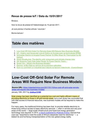 Revue de presse IoT / Data du 15/01/2017
Bonjour,
Voici la revue de presse IoT/data/energie du 15 janvier 2017.
Je suis preneur d'autres artices / sources !
Bonne lecture !
Table des matières
1. Low-Cost Oﬀ-Grid Solar For Remote Areas Will Require New Business Models
2. IoT : Ingenu veut bousculer Lora et Sigfox en Europe avec sa technologie RPMA
3. Schneider Electric & Arcadia Power Partner To Oﬀer Wiser Air Thermostat For $0
Upfront
4. Girish Shivakumar: The electric grid, prosumers and climate change risks
5. UK Studying Track Side Solar Panels To Power Electric Trains −
6. Smart City – What’s the Business Models?
7. Kayrros, le Big Data au service de la prévision pétrolière
8. Elum ou comment un industriel peut réduire sa facture d'électricité - EnergyStream
Low-Cost Oﬀ-Grid Solar For Remote
Areas Will Require New Business Models
Source URL: https://cleantechnica.com/2017/01/10/low-cost-oﬀ-grid-solar-remote-
areas-will-require-new-business-models/
January 10th, 2017 by Joshua S Hill
Solar energy has been identiﬁed as a potential low-cost and highly-eﬃcient means of
providing electricity to those in oﬀ-grid remote areas, but a new study has concluded that
with little access to ﬁnancial resources, new business models will be required to make this
happen.
For many years, the traditional thinking has been that, to provide reliable electricity to
those living without access to basic electricity services — often in remote and very poor
areas of the world — large-scale infrastructure and fossil fuel energy generation
technology was required. In 2014, a report published by Peabody Energy claimed that
coal was “essential to meet the scale of Africa’s desperate need for electricity” — a
blatant lie and horrifying misrepresentation of the new global energy reality.
 