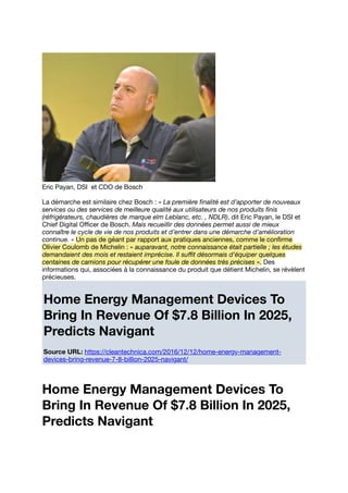 Eric Payan, DSI et CDO de Bosch
La démarche est similaire chez Bosch : « La première ﬁnalité est d’apporter de nouveaux
services ou des services de meilleure qualité aux utilisateurs de nos produits ﬁnis
(réfrigérateurs, chaudières de marque elm Leblanc, etc. , NDLR), dit Eric Payan, le DSI et
Chief Digital Oﬃcer de Bosch. Mais recueillir des données permet aussi de mieux
connaître le cycle de vie de nos produits et d’entrer dans une démarche d’amélioration
continue. » Un pas de géant par rapport aux pratiques anciennes, comme le conﬁrme
Olivier Coulomb de Michelin : « auparavant, notre connaissance était partielle ; les études
demandaient des mois et restaient imprécise. Il suﬃt désormais d’équiper quelques
centaines de camions pour récupérer une foule de données très précises ». Des
informations qui, associées à la connaissance du produit que détient Michelin, se révèlent
précieuses.
Home Energy Management Devices To
Bring In Revenue Of $7.8 Billion In 2025,
Predicts Navigant
Source URL: https://cleantechnica.com/2016/12/12/home-energy-management-
devices-bring-revenue-7-8-billion-2025-navigant/
Home Energy Management Devices To
Bring In Revenue Of $7.8 Billion In 2025,
Predicts Navigant
 