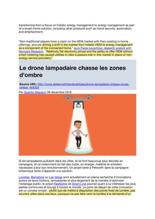 transitioning from a focus on holistic energy management to energy management as part
of a smart-home solution, including other products such as home security, automation,
and entertainment.
“Non-traditional players have a claim on the HEM market with their existing in-home
oﬀerings, and are driving a shift in the market from holistic HEM to energy management
as a component of the connected home,” says Paige Leuschner, research analyst with
Navigant Research. “Relatively ﬂat electricity prices and the ability to oﬀer HEM without
smart metering has caused utilities to take a passive role in this market in place of non-
energy service providers.”
Le drone lampadaire chasse les zones
d'ombre
Source URL: http://www.atelier.net/trends/articles/drone-lampadaire-chasse-zones-
ombre_444333
Par Quentin Delzanni 08 décembre 2016
​Si les lampadaires pullulent dans les villes, ils se font beaucoup plus discrets en
campagne, et ce notamment du fait des coûts, en énergie, matériel et entretien,
nécessaire à leur bon fonctionnement. Un projet testé à Petworth dans la campagne
britannique tente d’apporter une solution.
Londres, Barcelone ou Las Vegas sont actuellement en pleine recherche d’innovations
autour de leurs trottoirs, lampadaires et plus largement de la manière d’optimiser
l’éclairage public, le projet Fleetlights de Direct Line pourrait quant à lui intéresser les plus
petites communes et bourgs à travers le monde. Le point de départ de cette innovation
est un constat simple : plutôt que de mettre à disposition des points ﬁxes de lumière, pas
souvent utiles dans ces lieux, pourquoi ne pas faire venir la lumière à la demande d’un
 