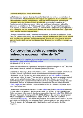 utilisateur, et ce pour la totalité de son trajet.
La ﬂotte de drone équipée de projecteurs attend donc la nuit tombée pour s’activer et
trouver son utilité. À la manière d’un VTC, depuis une application de son portable, il suﬃt
de commander un drone sur sa position, pour que celui-ci rejoigne et accompagne
l’utilisateur lors de son trajet pédestre ou véhiculé. On retrouve un système de
fonctionnement similaire aux drones vidéos qui, piloté automatiquement grâce à la
connexion au smartphone de l’utilisateur, gravitent autour des sportifs aﬁn de capturer
leurs exploits. C’est ici le même principe, la caméra étant « remplacée » par un projecteur.
Pour Fleetlights, une fois la destination atteinte, une simple commande dans l’application
renvoi le drone à son entrepôt de départ.
Créer pour sauver des vies sur les routes non éclairées et rassurer les personnes vivant
dans ces zones rurales parfois peu illuminées, le projet développé en open source semble
avoir un très grand nombre d’évolutions possibles. Notamment, on pourrait le retrouver
dans le domaine de la recherche et du sauvetage de personnes en péril en montagne par
exemple.
Concevoir les objets connectés des
autres, le nouveau métier de l'IoT
Source URL: http://www.journaldunet.com/ebusiness/internet-mobile/1189354-
conception-industrialisation-objets-connectes/
Mis à jour le 07/12/16 16:15
Rares sont les entreprises capables de fabriquer un appareil intelligent de A à Z. Pour les
aider, des sociétés de conseil d'un nouveau genre apparaissent.
Electronique, mécanique, télécommunication, vente… Les entreprises sont rarement des
couteaux suisses capables de trouver en interne l'ensemble des compétences
nécessaires à la production et à la commercialisation d'un objet connecté lorsque ce
n'est pas leur métier de base. "Pour parvenir au bout de leur projet, certaines contactent
un par un les spécialistes de chaque branche métier dont elles ont besoin. Cela leur
demande de jongler avec de multiples interlocuteurs et elles perdent du temps. D'autres
s'oﬀrent les services d'un professionnel de la conception et de l'industrialisation des
objets connectés pour des tiers", explique Yanis Cottard, coprésident du groupe Altyor,
dont c'est le business.
Cette holding orléanaise est née en 2012 de la fusion des deux sous-traitants industriels
PDCI et Technochina (qui ont respectivement vu le jour en 1987 et 2000). Deux autres
ﬁliales ont depuis été créées : le distributeur de produits high-tech et IoT Tiloli (2004) et le
fabricant d'appareils domotiques NodOn (2013). Chacune des branches qui composent
Altyor développe d'un côté son activité propre et met de l'autre son savoir-faire à
disposition de la holding. Cela permet au groupe de proposer un service de bout en bout
aux clients qui le désirent. Les autres peuvent n'avoir recours qu'à une partie de l'oﬀre
Altyor. Ils passent de l'idée au produit industrialisé en neuf mois au lieu de 18 en
moyenne.
 
