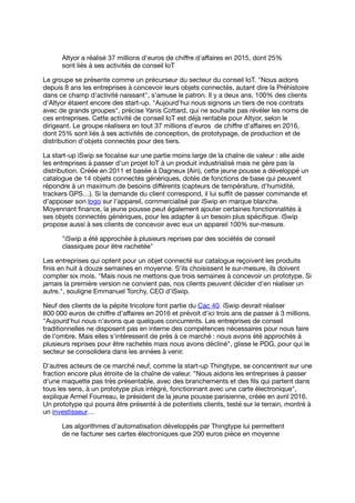 Altyor a réalisé 37 millions d'euros de chiﬀre d'aﬀaires en 2015, dont 25%
sont liés à ses activités de conseil IoT
Le groupe se présente comme un précurseur du secteur du conseil IoT. "Nous aidons
depuis 8 ans les entreprises à concevoir leurs objets connectés, autant dire la Préhistoire
dans ce champ d'activité naissant", s'amuse le patron. Il y a deux ans, 100% des clients
d'Altyor étaient encore des start-up. "Aujourd'hui nous signons un tiers de nos contrats
avec de grands groupes", précise Yanis Cottard, qui ne souhaite pas révéler les noms de
ces entreprises. Cette activité de conseil IoT est déjà rentable pour Altyor, selon le
dirigeant. Le groupe réalisera en tout 37 millions d'euros de chiﬀre d'aﬀaires en 2016,
dont 25% sont liés à ses activités de conception, de prototypage, de production et de
distribution d'objets connectés pour des tiers.
La start-up iSwip se focalise sur une partie moins large de la chaîne de valeur : elle aide
les entreprises à passer d'un projet IoT à un produit industrialisé mais ne gère pas la
distribution. Créée en 2011 et basée à Dagneux (Ain), cette jeune pousse a développé un
catalogue de 14 objets connectés génériques, dotés de fonctions de base qui peuvent
répondre à un maximum de besoins diﬀérents (capteurs de température, d'humidité,
trackers GPS…). Si la demande du client correspond, il lui suﬃt de passer commande et
d'apposer son logo sur l'appareil, commercialisé par iSwip en marque blanche.
Moyennant ﬁnance, la jeune pousse peut également ajouter certaines fonctionnalités à
ses objets connectés génériques, pour les adapter à un besoin plus spéciﬁque. iSwip
propose aussi à ses clients de concevoir avec eux un appareil 100% sur-mesure.
"iSwip a été approchée à plusieurs reprises par des sociétés de conseil
classiques pour être rachetée"
Les entreprises qui optent pour un objet connecté sur catalogue reçoivent les produits
ﬁnis en huit à douze semaines en moyenne. S'ils choisissent le sur-mesure, ils doivent
compter six mois. "Mais nous ne mettons que trois semaines à concevoir un prototype. Si
jamais la première version ne convient pas, nos clients peuvent décider d'en réaliser un
autre.", souligne Emmanuel Torchy, CEO d'iSwip.
Neuf des clients de la pépite tricolore font partie du Cac 40. iSwip devrait réaliser
800 000 euros de chiﬀre d'aﬀaires en 2016 et prévoit d'ici trois ans de passer à 3 millions.
"Aujourd'hui nous n'avons que quelques concurrents. Les entreprises de conseil
traditionnelles ne disposent pas en interne des compétences nécessaires pour nous faire
de l'ombre. Mais elles s'intéressent de près à ce marché : nous avons été approchés à
plusieurs reprises pour être rachetés mais nous avons décliné", glisse le PDG, pour qui le
secteur se consolidera dans les années à venir.
D'autres acteurs de ce marché neuf, comme la start-up Thingtype, se concentrent sur une
fraction encore plus étroite de la chaîne de valeur. "Nous aidons les entreprises à passer
d'une maquette pas très présentable, avec des branchements et des ﬁls qui partent dans
tous les sens, à un prototype plus intégré, fonctionnant avec une carte électronique",
explique Armel Fourreau, le président de la jeune pousse parisienne, créée en avril 2016.
Un prototype qui pourra être présenté à de potentiels clients, testé sur le terrain, montré à
un investisseur…
Les algorithmes d'automatisation développés par Thingtype lui permettent
de ne facturer ses cartes électroniques que 200 euros pièce en moyenne
 