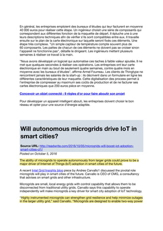 En général, les entreprises emploient des bureaux d'études qui leur facturent en moyenne
40 000 euros pour réaliser cette étape. Un ingénieur choisit une série de composants qui
correspondent aux diﬀérentes fonction de la maquette de départ. Il épluche une à une
leurs descriptions techniques aﬁn de vériﬁer s'ils sont compatibles entre eux. Il travaille
ensuite sur le plan de la carte électronique sur laquelle seront ﬁxés ces éléments. Une
étape très complexe. "Un simple capteur de température compte souvent plus de
60 composants. Les pattes de chacun de ces éléments ne doivent pas se croiser sinon
l'appareil ne fonctionne pas", détaille le dirigeant. Les ingénieurs mettent plusieurs
semaines à réaliser ce travail à la main.
"Nous avons développé un logiciel qui automatise ces taches à faible valeur ajoutée. Il ne
met que quelques secondes à réaliser ces opérations. Les entreprises ont leur carte
électronique en main au bout de seulement quatre semaines, contre quatre mois en
moyenne avec les bureaux d'études", aﬃrme Armel Fourreau. Les clients de Thingtype ne
rencontrent jamais les salariés de la start-up : ils décrivent dans un formulaire en ligne les
diﬀérentes caractéristiques de leur maquette. Cette digitalisation des process permet à
l'entreprise de compresser au maximum ses coûts de production et de ne facturer ses
cartes électroniques que 200 euros pièce en moyenne.
Concevoir un objet connecté : 9 règles d'or pour faire aboutir son projet
Pour développer un appareil intelligent abouti, les entreprises doivent choisir le bon
réseau et opter pour une source d'énergie adaptée.
Will autonomous microgrids drive IoT in
smart cities?
Source URL: http://readwrite.com/2016/10/05/microgrids-will-boost-iot-adoption-
smart-cities-cl1/
Posted on October 5, 2016
The ability of microgrids to operate autonomously from larger grids could prove to be a
major driver of Internet of Things (IoT) adoption in smart cities of the future.
A recent Intel Grid Insights blog piece by Andres Carvallo1 discussed the pivotal role
microgrids will play in smart cities of the future. Carvallo is CEO of CMG, a consultancy
that advises on smart grids and other infrastructure.
Microgrids are small, local energy grids with control capability that allows them to be
disconnected from traditional utility grids. Carvallo says this capability to operate
independently will make microgrids a key driver for smart city adoption of IoT technology.
“Highly instrumented microgrids can strengthen grid resilience and help minimize outages
in the larger utility grid,” said Carvallo. “Microgrids are designed to enable two-way power
 