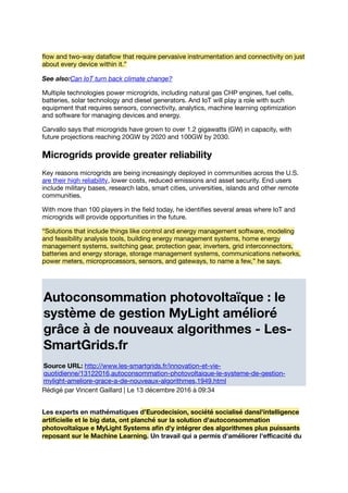 ﬂow and two-way dataﬂow that require pervasive instrumentation and connectivity on just
about every device within it.”
See also:Can IoT turn back climate change?
Multiple technologies power microgrids, including natural gas CHP engines, fuel cells,
batteries, solar technology and diesel generators. And IoT will play a role with such
equipment that requires sensors, connectivity, analytics, machine learning optimization
and software for managing devices and energy.
Carvallo says that microgrids have grown to over 1.2 gigawatts (GW) in capacity, with
future projections reaching 20GW by 2020 and 100GW by 2030.
Microgrids provide greater reliability
Key reasons microgrids are being increasingly deployed in communities across the U.S.
are their high reliability, lower costs, reduced emissions and asset security. End users
include military bases, research labs, smart cities, universities, islands and other remote
communities.
With more than 100 players in the ﬁeld today, he identiﬁes several areas where IoT and
microgrids will provide opportunities in the future.
“Solutions that include things like control and energy management software, modeling
and feasibility analysis tools, building energy management systems, home energy
management systems, switching gear, protection gear, inverters, grid interconnectors,
batteries and energy storage, storage management systems, communications networks,
power meters, microprocessors, sensors, and gateways, to name a few,” he says.
Autoconsommation photovoltaïque : le
système de gestion MyLight amélioré
grâce à de nouveaux algorithmes - Les-
SmartGrids.fr
Source URL: http://www.les-smartgrids.fr/innovation-et-vie-
quotidienne/13122016,autoconsommation-photovoltaique-le-systeme-de-gestion-
mylight-ameliore-grace-a-de-nouveaux-algorithmes,1949.html
Rédigé par Vincent Gaillard | Le 13 décembre 2016 à 09:34
Les experts en mathématiques d’Eurodecision, société socialisé dansl'intelligence
artiﬁcielle et le big data, ont planché sur la solution d'autoconsommation
photovoltaïque e MyLight Systems aﬁn d'y intégrer des algorithmes plus puissants
reposant sur le Machine Learning. Un travail qui a permis d'améliorer l'eﬃcacité du
 