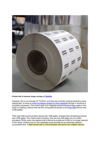 Printed rolls of memory. Image courtesy of ThinFilm
However, this is not enough for ThinFilm, and they are currently working towards a more
radical plan: to have an entire processor printed on their substrate (though it would be a
simplistic processor). The current goal is to integrate several thousand logic gates in the
hope of creating a device that has the computational power of the Intel 4004 (which had
2,400 gates).
Their near ﬁeld communication device has 1500 gates, whereas their temperature sensor
has 2,000 gates. This means that (in theory), they are only 400 gates shy of a 4004
processor. While many may believe that a device as simple as a 4004 is no longer relevant
in the world, creating one on this substrate would actually be an extremely relevant
accomplishment. A label armed with a 4-bit processor and some non-volatile memory
 