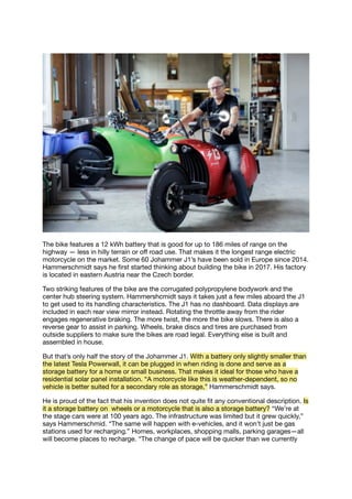 The bike features a 12 kWh battery that is good for up to 186 miles of range on the
highway — less in hilly terrain or oﬀ road use. That makes it the longest range electric
motorcycle on the market. Some 60 Johammer J1’s have been sold in Europe since 2014.
Hammerschmidt says he ﬁrst started thinking about building the bike in 2017. His factory
is located in eastern Austria near the Czech border.
Two striking features of the bike are the corrugated polypropylene bodywork and the
center hub steering system. Hammershcmidt says it takes just a few miles aboard the J1
to get used to its handling characteristics. The J1 has no dashboard. Data displays are
included in each rear view mirror instead. Rotating the throttle away from the rider
engages regenerative braking. The more twist, the more the bike slows. There is also a
reverse gear to assist in parking. Wheels, brake discs and tires are purchased from
outside suppliers to make sure the bikes are road legal. Everything else is built and
assembled in house.
But that’s only half the story of the Johammer J1. With a battery only slightly smaller than
the latest Tesla Powerwall, it can be plugged in when riding is done and serve as a
storage battery for a home or small business. That makes it ideal for those who have a
residential solar panel installation. “A motorcycle like this is weather-dependent, so no
vehicle is better suited for a secondary role as storage,” Hammerschmidt says.
He is proud of the fact that his invention does not quite ﬁt any conventional description. Is
it a storage battery on wheels or a motorcycle that is also a storage battery? “We’re at
the stage cars were at 100 years ago. The infrastructure was limited but it grew quickly,”
says Hammerschmid. “The same will happen with e-vehicles, and it won’t just be gas
stations used for recharging.” Homes, workplaces, shopping malls, parking garages—all
will become places to recharge. “The change of pace will be quicker than we currently
 