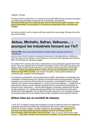 imagine,” he says.
The top of the line Johammer J1 is priced at around $27,000 and the company has begun
a crowdfunding campaign to help pay for an expansion of production.
Hammerschmidt says he is riding the early wave of multi-function green transport. “This
trend is irreversible, we are seeing it in all sectors and especially those connected with
mobility.”
He may be correct, but his creation still looks weird from every angle. Perhaps that is the
price of innovation.
Airbus, Michelin, Safran, Vallourec... :
pourquoi les industriels foncent sur l’IoT
Source URL: http://www.silicon.fr/airbus-michelin-safran-vallourec-foncent-iot-
165186.html
Lors du salon Smart Industries, de grands industriels ont témoigné de leur intérêt pour
l’IoT. Qui, grâce à des réseaux comme Sigfox ou Lora, permet de dépasser les limites du
RFID. Et d’inventer de nouveaux usages.
En matière d’IoT, le temps des tests en laboratoire ou des prototypes apparaît bel et bien
révolu. Place aux déploiements à l’échelle industrielle. C’est en tout cas le constat qui se
dégage après le salon Smart Industries, qui se tenait la semaine dernière à Paris Nord
Villepinte. Certes, les déploiements en masse, comme ceux de Décathlon et ses 700
millions de tags RFID à l’année, sont encore l’exception, mais plusieurs facteurs se
combinent pour accélérer l’industrialisation.
A commencer, précisément, par les alternatives au RFID, alternatives ne nécessitant pas
l’installation d’infrastructures pour récolter les données (comme des portiques). C’est par
exemple ce qui a permis à Zimmer Biomet de proposer une traçabilité de ses implants
médicaux sur toute la chaîne logistique, y compris au sein des hôpitaux. « L’objectif de ce
projet est de s’assurer que les hôpitaux disposent de tous les éléments nécessaires au
moment de leur intervention », résume Raoul Barthez, le directeur opérationnel de cette
société américaine. Or, installer des portiques RFID chez l’ensemble des clients de la
société était inenvisageable. Zimmer Biomet travaille aujourd’hui avec quelques hôpitaux
et cliniques pilotes aﬁn qu’ils intègrent les données recueillies à leurs logiciels internes.
Airbus mise sur un cocktail de réseaux
« Avec l’IoT, on étend le champ des possibles sur toute la chaîne de valeur en matière de
traçabilité, abonde Nicolas Monturet, architecte SI chez Airbus. Mais on peut aussi
amener de nouveaux usages, modiﬁer l’expérience des passagers. » Reste, pour un
avionneur dont les produits parcourent le globe, à trouver une infrastructure de
communication disponible partout dans le monde, ce qui, à ce jour, est encore un peu
illusoire. « Il faut donc concevoir une architecture modulaire, car une seule technologie ne
 