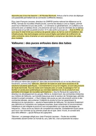répondra pas à tous les besoins », dit Nicolas Monturet. Airbus a fait le choix de déployer
une passerelle permettant de se connecter à diﬀérents réseaux.
Pour Jean-François Lecosse, directeur du CNRFID (centre national de référence sur la
RFID), l’arrivée de nouvelles infrastructures, comme les réseaux Lora ou Sigfox, permet
avant tout d’étendre le suivi des actifs, « un domaine où généralement, on a aﬀaire à une
personne avec un tableau Excel, une personne sait que ce que les données de ce tableau
sont fausses et qu’elle va perdre environ 10 % des actifs suivis par an. » Avec le RFID, un
suivi plus ﬁn était limité aux contenus de grande valeur, du fait du coût d’installation des
infrastructures. Des technologies comme Lora et Sigfox permettent de s’aﬀranchir de
cette contrainte, donc d’amener un suivi automatisé y compris sur des biens de valeur
plus modeste.
Vallourec : des puces enfouies dans des tubes
On retrouve même des projets IoT dans des environnements où on ne les attend pas
forcément, comme chez Vallourec, fabricant de tubes en acier sans soudures et de
solutions tubulaires spéciﬁques. « Contrairement à ce qu’on imagine, ce sont des produits
de haute technicité. Tous les tubes sont marqués avec un code, le passage à l’IoT va
faciliter un accès plus systématique aux données relatives à la vie du produit et nous
permettre d’envisager de nouvelles optimisations », résume Renaud de Lapeyrière, le
directeur du développement du groupe. Même si, évidemment, les contraintes inhérentes
aux métiers de Vallourec, qui travaille beaucoup avec le secteur de l’énergie (gaz, pétrole),
rendent le projet complexe. « Il faut intégrer des puces au sein de produits soumis à des
contraintes élevées, sans entamer l’intégrité du produit et tout en garantissant la
résistance à la manutention », ajoute le responsable de Vallourec. Un domaine ﬁnalement
peu défriché où l’industriel a eu quelques surprises, dues notamment à l’environnement
métallique où est intégrée la puce et à son encapsulation qui crée des décalages de
fréquence. « Nous avons eu besoin de compétences externes. Probablement aussi parce
que nous n’en sommes qu’au premier projet de ce type. Dans 10 ans, le constat sera
peut-être diﬀérent », ajoute Renaud de Lapeyrière.
Tâtonner : un passage obligé pour Jean-François Lecosse. « Toutes les sociétés
industrielles doivent entrer ce monde-là, car y aller tôt, c’est comprendre les enjeux
 