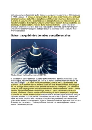 colossaux qui y sont associés, quitte à essuyer quelques revers comme ce fut le cas avec
le RFID », assure-t-il. Enjeux de transformation des produits en service (comme on le voit
dans l’aéronautique où l’unité de compte devient l’heure de vol), enjeux de montée dans
la chaîne de valeur (comme ce concepteur de bacs plastiques pour médicaments qui, via
l’ajout d’un capteur de température, fournit un service de transfert de responsabilité à ses
clients) ou de collaboration à l’échelle d’une chaîne industrielle. « Moins vous avez
d’acteurs en amont et en aval, plus vous êtes capables de mettre rapidement en place
une solution apportant des gains partagés à toute la chaîne de valeur », résume Jean-
François Lecosse.
Safran : acquérir des données complémentaires
Photo : Kiefer, via VisualHunt.com, CC BY-SA
A condition de savoir comment exploiter pertinemment les données recueillies. Si les
technologies, notamment prédictives, sont là, le marché tâtonne encore en matière de
nouveaux usages. « Un A380, avion ultra-connecté, cumule 800 000 paramètres, soit
quelques Go de données par vol. Reste à savoir que faire de ces données, à développer
les cas d’usage structurants qui vont apporter de la valeur à l’entreprise », dit Emmanuel
Couturier, chef de programme innovation et business développement de Safran. Comme
certains équipements (trains d’atterrissage, moteurs…) sont désormais loués et non
achetés, l’industriel a besoin de mieux maîtriser le cycle de vie de ses produits pour se
conformer aux termes de ses contrats.« On va alors se rendre compte qu’il nous manque
certaines données ici ou là, précise Emmanuel Couturier. C’est là que l’IoT amène une
réelle révolution, car il va nous permettre d’acquérir des paramètres complémentaires,
grâce à des réseaux comme Lora ou Sigfox ». Safran mobilise une équipe de 20 à 40 data
scientists sur ces sujets. « C’est important de maîtriser ces technologies en interne »,
assure Emmanuel Couturier.
 
