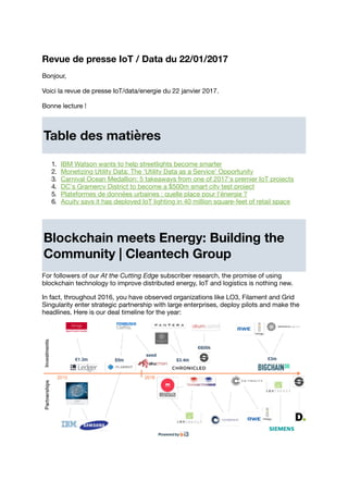 Revue de presse IoT / Data du 22/01/2017
Bonjour,
Voici la revue de presse IoT/data/energie du 22 janvier 2017.
Bonne lecture !
Table des matières
1. IBM Watson wants to help streetlights become smarter
2. Monetizing Utility Data: The ‘Utility Data as a Service’ Opportunity
3. Carnival Ocean Medallion: 5 takeaways from one of 2017's premier IoT projects
4. DC's Gramercy District to become a $500m smart city test project
5. Plateformes de données urbaines : quelle place pour l'énergie ?
6. Acuity says it has deployed IoT lighting in 40 million square-feet of retail space
Blockchain meets Energy: Building the
Community | Cleantech Group
For followers of our At the Cutting Edge subscriber research, the promise of using
blockchain technology to improve distributed energy, IoT and logistics is nothing new.
In fact, throughout 2016, you have observed organizations like LO3, Filament and Grid
Singularity enter strategic partnership with large enterprises, deploy pilots and make the
headlines. Here is our deal timeline for the year:
 