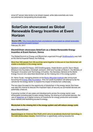 since IoT sensor data tends to be stream-based, while data scientists are more
accustomed to manipulating structured data.
SolarCoin showcased as Global
Renewable Energy Incentive at Event
Horizon
Source URL: http://www.electricchain.org/solarcoin-showcased-as-global-renewable-
energy-incentive-at-event-horizon/
February 20, 2017
ElectriCChain showcases SolarCoin as a Global Renewable Energy
Incentive at Event Horizon, Vienna
The Global Summit on Energy and Blockchain organized through GridSingularity was held
at the Vienna Imperial Palace, the Hofburg.
More than 500 people from 36 countries came together to discuss on how blockchain will
enable a revolution in the energy sector.
Speakers included Ed Hesse, CEO GridSingularity; Vitalik Buterin and Dr. Gavin Wood,
Ethereum Co-Founders; Christoph Jentzsch, CEO and Founder of Slock.it ; the Ministry of
Transport, Innovation and Technology of Austria ; the Secretary General at the World
Energy Council who described blockchain as the missing link in the energy system.
Dr. Herve Touati, managing director at the Rocky Mountain Institute also announced
launching the Energy Web Foundation. This non-proﬁt foundation will attempt to be the
vehicle for the energy sector to explore the impact of blockchain collectively.
The two days focused on the opportunity of blockchain in the energy sector. But there
was also the chance to discuss the important topic of security as connected devices are
potentially unsecure.
A growing number of use cases and developments across the energy sector were
showcased including peer-to-peer energy trading, the sharing of connected devices, the
use of SolarCoin as a digital currency to incentivize for energy production and enable
local markets and facilitating access to energy.
Blockchain is the missing link in the energy system and will reduce energy costs
About ElectriCChain
ElectriCChainis an Andorran Non Proﬁt which aims to accelerate blockchain technology in
the solar photovoltaic industry. ElectriCChain is speciﬁcally working towards the
 