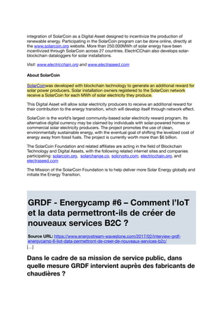 integration of SolarCoin as a Digital Asset designed to incentivize the production of
renewable energy. Participating in the SolarCoin program can be done online, directly at
the www.solarcoin.org website. More than 250.000MWh of solar energy have been
incentivized through SolarCoin across 27 countries. ElectriCChain also develops solar-
blockchain dataloggers for solar installations.
Visit: www.electricchain.org and www.electraseed.com
About SolarCoin
SolarCoinwas developed with blockchain technology to generate an additional reward for
solar power producers. Solar installation owners registered to the SolarCoin network
receive a SolarCoin for each MWh of solar electricity they produce.
This Digital Asset will allow solar electricity producers to receive an additional reward for
their contribution to the energy transition, which will develop itself through network eﬀect.
SolarCoin is the world’s largest community-based solar electricity reward program. Its
alternative digital currency may be claimed by individuals with solar-powered homes or
commercial solar electricity producers. The project promotes the use of clean,
environmentally sustainable energy, with the eventual goal of shifting the levelized cost of
energy away from fossil fuels. The project is currently worth more than $6 billion.
The SolarCoin Foundation and related aﬃliates are acting in the ﬁeld of Blockchain
Technology and Digital Assets, with the following related internet sites and companies
participating: solarcoin.org, solarchange.co, solcrypto.com, electricchain.org, and
electraseed.com
The Mission of the SolarCoin Foundation is to help deliver more Solar Energy globally and
initiate the Energy Transition.
GRDF - Energycamp #6 – Comment l’IoT
et la data permettront-ils de créer de
nouveaux services B2C ?
Source URL: https://www.energystream-wavestone.com/2017/02/interview-grdf-
energycamp-6-liot-data-permettront-de-creer-de-nouveaux-services-b2c/
[…]
Dans le cadre de sa mission de service public, dans
quelle mesure GRDF intervient auprès des fabricants de
chaudières ?
 