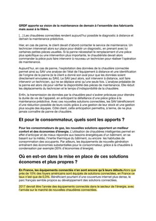 GRDF apporte sa vision de la maintenance de demain à l’ensemble des fabricants
mais aussi à la ﬁlière.
[…] Les chaudières connectées rendent aujourd’hui possible le diagnostic à distance et
demain la maintenance prédictive.
Hier, en cas de panne, le client devait d’abord contacter le service de maintenance. Un
technicien intervenait alors sur place pour établir un diagnostic, en prenant avec lui
certaines petites pièces usuelles. Si la panne nécessitait le remplacement d’une pièce
plus spéciﬁque ou une intervention plus importante, le chaudiériste devait alors
commander la pièce puis faire intervenir à nouveau un technicien pour réaliser l’opération
de maintenance.
Aujourd’hui, en cas de panne, l’exploitation des données de la chaudière connectée
permet ainsi au SAV une analyse de l’état de l’équipement à distance et une identiﬁcation
de l’origine de la panne (si le client a donné son aval pour que les données soient
directement envoyées au SAV). Le SAV peut alors, soit intervenir à distance, soit faire
intervenir un technicien, qui ne se déplace ainsi qu’une seule fois. L’analyse préalable de
la panne est alors clé pour vériﬁer la disponibilité des pièces de maintenance. Elle réduit
les déplacements du technicien et le temps d’indisponibilité de la chaudière.
Enﬁn, la transmission de données par la chaudière peut s’avérer précieuse pour étendre
la durée de vie de l’appareil, en anticipant la défaillance d’une pièce grâce à la
maintenance prédictive. Avec ces nouvelles solutions connectées, les SAV bénéﬁcieront
d’une réduction possible de leurs coûts grâce à une gestion de leur stock et une gestion
plus souple des équipes. Côté client, cette anticipation permettra, à terme, de ne plus
jamais connaître de panne de chaudière.
Et pour le consommateur, quels sont les apports ?
Pour les consommateurs de gaz, les nouvelles solutions apportent un meilleur
confort et des économies d’énergie. L’utilisation de chaudières intelligentes permet en
eﬀet d’anticiper et de mieux répondre aux besoins énergétiques d’un bâtiment, en se
basant sur la météo, l’inertie thermique du bâtiment, ou encore les habitudes de
consommation des occupants. Par ailleurs, les équipements de nouvelle génération
entraînent des économies substantielles pour le consommateur, grâce à la chaudière à
condensation par exemple (30% d’économies d’énergie).
Où en est-on dans la mise en place de ces solutions
économes et plus propres ?
En France, les équipements connectés n’en sont encore qu’à leurs débuts.Alors que
près de 10% des foyers américains sont équipés de solutions connectées, en France ce
taux n’est que de 0,3%. Bénéﬁciant pourtant d’une couverture internet plus dense, le
parc français semble propice au développement des solutions connectées.
2017 devrait être l’année des équipements connectés dans le secteur de l’énergie, avec
l’arrivée sur le marché de nouvelles chaudières connectées.
 
