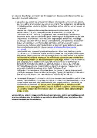 On observe deux temps en matière de développement des équipements connectés, qui
répondent chacun à un besoin :
La gestion du confort est une première étape. Elle répond à un besoin des clients,
de mieux gérer la température au sein du logement. Pour y répondre, les fabricants
ont développé des solutions digitales de pilotage, soit en interne, soit en nouant un
partenariat.
Les premiers thermostats connectés apparaissent sur le marché français en
septembre 2013 et sont proposés par des acteurs issus du monde de
l’informatique (ndlr : tels que Google et son Nest par exemple). Ces solutions
entraînent d’une part une véritable rupture technologique et apportent d’autre part
une nouvelle expérience à l’utilisateur, liée au pilotage à distance du chauﬀage.
Ce pilotage peut être eﬀectué depuis un smartphone, une tablette ou directement
depuis un ordinateur. Les thermostats connectés sont proposés en version
monozone ou multizone et s’installent dans le logement aussi facilement que les
thermostats classiques (ndlr : découvrez nos articles sur les thermostats
connectés).
Les chaudiéristes prennent le relais et développent à leur tour des thermostats
connectés. La connaissance ﬁne de leurs chaudières, de plus en plus modulantes,
leur permet de proposer une oﬀre de pilotage de la chaudière encore plus précise.
Performants et ﬁables en régulation, les thermostats connectés des chaudiéristes
prolongent la durée de vie des installations de chauﬀage. Reliés à une chaudière au
gaz, ces produits se positionnent aujourd’hui à la pointe de la technologie et
permettent d’introduire les solutions gaz naturel dans le monde du smart. La
connectivité apporte une image moderne, d’avenir, et valorise l’équipement en
apportant simplicité, souplesse et confort à l’utilisateur ﬁnal.
L’oﬀre des chaudiéristes se développe à grande vitesse et même si certains ont
une légère longueur d’avance dans ce domaine, l’ensemble des acteurs devraient
être en capacité de proposer ces solutions d’ici la ﬁn de l’année 2017.
La seconde étape est l’optimisation de la maintenance des chaudières, grâce à des
réseaux de chaudières connectées. Le besoin pour les chaudiéristes est de pouvoir
communiquer avec leur parc de chaudières, aﬁn d’optimiser leurs processus de
maintenance notamment. Là encore, deux stratégies pour la transmission des
données : soit le passage par la box internet du client, soit par un partenariat avec
un opérateur télécom de l’Internet des Objet (IoT), comme e.l.m. leblanc et Sigfox
ont pu le faire.
L’ensemble de ces développements dans le domaine des objets connectés promet
une nouvelle ère pour les solutions gaz naturel. Chez GRDF, nous souhaitons être
moteur dans cette transformation.
 