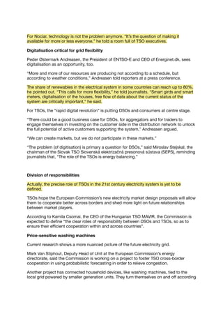 For Nociar, technology is not the problem anymore. “It’s the question of making it
available for more or less everyone,” he told a room full of TSO executives.
Digitalisation critical for grid ﬂexibility
Peder Østermark Andreasen, the President of ENTSO-E and CEO of Energinet.dk, sees
digitalisation as an opportunity, too.
“More and more of our resources are producing not according to a schedule, but
according to weather conditions,” Andreasen told reporters at a press conference.
The share of renewables in the electrical system in some countries can reach up to 80%,
he pointed out. “This calls for more ﬂexibility,” he told journalists. “Smart girds and smart
meters, digitalisation of the houses, free ﬂow of data about the current status of the
system are critically important,” he said.
For TSOs, the “rapid digital revolution” is putting DSOs and consumers at centre stage.
“There could be a good business case for DSOs, for aggregators and for traders to
engage themselves in investing on the customer side in the distribution network to unlock
the full potential of active customers supporting the system,” Andreasen argued.
“We can create markets, but we do not participate in these markets.”
“The problem (of digitisation) is primary a question for DSOs,” said Miroslav Stejskal, the
chairman of the Slovak TSO Slovenská elektrizačná presonová sústava (SEPS), reminding
journalists that, “The role of the TSOs is energy balancing.”
Division of responsibilities
Actually, the precise role of TSOs in the 21st century electricity system is yet to be
deﬁned.
TSOs hope the European Commission’s new electricity market design proposals will allow
them to cooperate better across borders and shed more light on future relationships
between market players.
According to Kamila Csomai, the CEO of the Hungarian TSO MAVIR, the Commission is
expected to deﬁne “the clear roles of responsibility between DSOs and TSOs, so as to
ensure their eﬃcient cooperation within and across countries”.
Price-sensitive washing machines
Current research shows a more nuanced picture of the future electricity grid.
Mark Van Stiphout, Deputy Head of Unit at the European Commission’s energy
directorate, said the Commission is working on a project to foster TSO cross-border
cooperation in using probabilistic forecasting in order to relieve congestion.
Another project has connected household devices, like washing machines, tied to the
local grid powered by smaller generation units. They turn themselves on and oﬀ according
 