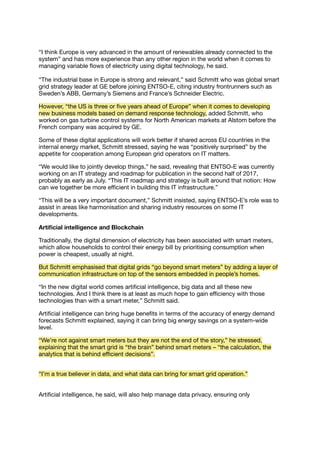“I think Europe is very advanced in the amount of renewables already connected to the
system” and has more experience than any other region in the world when it comes to
managing variable ﬂows of electricity using digital technology, he said.
“The industrial base in Europe is strong and relevant,” said Schmitt who was global smart
grid strategy leader at GE before joining ENTSO-E, citing industry frontrunners such as
Sweden’s ABB, Germany’s Siemens and France’s Schneider Electric.
However, “the US is three or ﬁve years ahead of Europe” when it comes to developing
new business models based on demand response technology, added Schmitt, who
worked on gas turbine control systems for North American markets at Alstom before the
French company was acquired by GE.
Some of these digital applications will work better if shared across EU countries in the
internal energy market, Schmitt stressed, saying he was “positively surprised” by the
appetite for cooperation among European grid operators on IT matters.
“We would like to jointly develop things,” he said, revealing that ENTSO-E was currently
working on an IT strategy and roadmap for publication in the second half of 2017,
probably as early as July. “This IT roadmap and strategy is built around that notion: How
can we together be more eﬃcient in building this IT infrastructure.”
“This will be a very important document,” Schmitt insisted, saying ENTSO-E’s role was to
assist in areas like harmonisation and sharing industry resources on some IT
developments.
Artiﬁcial intelligence and Blockchain
Traditionally, the digital dimension of electricity has been associated with smart meters,
which allow households to control their energy bill by prioritising consumption when
power is cheapest, usually at night.
But Schmitt emphasised that digital grids “go beyond smart meters” by adding a layer of
communication infrastructure on top of the sensors embedded in people’s homes.
“In the new digital world comes artiﬁcial intelligence, big data and all these new
technologies. And I think there is at least as much hope to gain eﬃciency with those
technologies than with a smart meter,” Schmitt said.
Artiﬁcial intelligence can bring huge beneﬁts in terms of the accuracy of energy demand
forecasts Schmitt explained, saying it can bring big energy savings on a system-wide
level.
“We’re not against smart meters but they are not the end of the story,” he stressed,
explaining that the smart grid is “the brain” behind smart meters – “the calculation, the
analytics that is behind eﬃcient decisions”.
“I’m a true believer in data, and what data can bring for smart grid operation.”
Artiﬁcial intelligence, he said, will also help manage data privacy, ensuring only
 