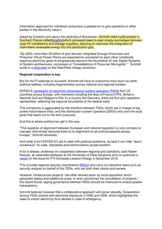 information approved by individual consumers is passed on to grid operators or other
parties in the electricity value c
Asked by EurActiv.com about the potential of Blockchain, Schmitt cited a pilot project in
Southern France calledNiceGridwhich pioneered peer-to-peer energy exchanges between
solar PV installations and storage suppliers, allowing to maximise the integration of
intermittent renewable energy into the distribution grid.
“By 2020, more than 50 billion of grid devices integrated through Prosumers and
Prosumer Virtual Power Plants are expected be connected to each other worldwide,
requiring electricity grids to progressively become the foundation of new Digital Systems
of System architectures, composed of ‘Constellations of Prosumer Microgrids’,” Schmitt
wrote in a blog post on the Peer2Peer energy revolution.
Regional cooperation is key
But for his IT roadmap to succeed, Schmitt will have to overcome more down-to-earth
political realities, including fragmentation across national and regional borders.
ENTSO-E represents 42 electricity transmission system operators (TSOs) from 35
countries across Europe, with members including the likes of France’s RTE, Britain’s
National Grid and Belgium’s Elia. In a country like Germany, there are four grid operators
represented, reﬂecting the regional boundaries of the federal state.
This complexity is aggravated by the interface between TSOs, which are in charge of big
power transmission lines, and the distribution system operators (DSOs) who own the local
grids that reach out to the end consumer.
And this is where politics can get in the way.
“This question of alignment between European and national regulation is very complex to
manage. And simply because there is no alignment on all political aspects across
Europe,” Schmitt remarked.
And while it isn’t ENTSO-E’s job to deal with political questions, he said it can help “reach
consensus” on rules, standards and harmonisation across borders.
A lot is already underway on cooperation between regional grid operators, said Fabien
Roques, an associate professor at the University of Paris-Dauphine who co-authored a
report on the issue for FTI-Compass Lexecon Energy in December 2016.
This includes regional security coordinators (RSCs) who carry out sensitive tasks such as
security analysis on behalf of the TSOs, who are both their clients and owners.
However, infrastructure projects “are often slowed down by local opposition which
generates delays and additional costs, or even sometimes the cancellation of projects,”
the report found, saying governance between RSCs should be improved to ensure greater
transparency.
Schmitt believes however that a collaborative approach will come naturally. Cooperation
among TSOs started with electricity blackouts in 2003 and 2006, which highlighted the
need to import electricity from abroad in case of emergency.
 