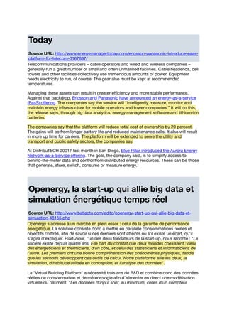 Today
Source URL: http://www.energymanagertoday.com/ericsson-panasonic-introduce-eaas-
platform-for-telecom-0167637/
Telecommunications providers – cable operators and wired and wireless companies –
generally run a great number of small and often unmanned facilities. Cable headends, cell
towers and other facilities collectively use tremendous amounts of power. Equipment
needs electricity to run, of course. The gear also must be kept at recommended
temperatures.
Managing these assets can result in greater eﬃciency and more stable performance.
Against that backdrop, Ericsson and Panasonic have announced an energy-as-a-service
(EaaS) oﬀering. The companies say the service will “intelligently measure, monitor and
maintain energy infrastructure for mobile operators and tower companies.” It will do this,
the release says, through big data analytics, energy management software and lithium-ion
batteries.
The companies say that the platform will reduce total cost of ownership by 20 percent.
The gains will be from longer battery life and reduced maintenance calls. It also will result
in more up time for carriers. The platform will be extended to serve the utility and
transport and public safety sectors, the companies say.
At DistribuTECH 20017 last month in San Diego, Blue Pillar introduced the Aurora Energy
Network-as-a-Service oﬀering. The goal, the company said, is to simplify access to
behind-the-meter data and control from distributed energy resources. These can be those
that generate, store, switch, consume or measure energy.
Openergy, la start-up qui allie big data et
simulation énergétique temps réel
Source URL: http://www.batiactu.com/edito/openergy-start-up-qui-allie-big-data-et-
simulation-48155.php
Openergy s'adresse à un marché en plein essor : celui de la garantie de performance
énergétique. La solution consiste donc à mettre en parallèle consommations réelles et
objectifs chiﬀrés, aﬁn de savoir si ces derniers sont atteints ou s'il existe un écart, qu'il
s'agira d'expliquer. Riad Ziour, l'un des deux fondateurs de la start-up, nous raconte : "La
société existe depuis quatre ans. Elle part du constat que deux mondes coexistent : celui
des énergéticiens et thermiciens, d'un côté, et celui des statisticiens et informaticiens de
l'autre. Les premiers ont une bonne compréhension des phénomènes physiques, tandis
que les seconds développent des outils de calcul. Notre plateforme allie les deux, la
simulation, d'habitude utilisée en conception, et l'analyse des données".
La "Virtual Building Platform" a nécessité trois ans de R&D et combine donc des données
réelles de consommation et de météorologie aﬁn d'alimenter en direct une modélisation
virtuelle du bâtiment. "Les données d'input sont, au minimum, celles d'un compteur
 