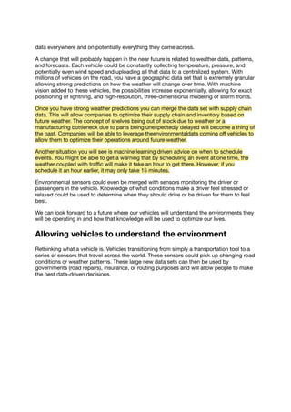 data everywhere and on potentially everything they come across.
A change that will probably happen in the near future is related to weather data, patterns,
and forecasts. Each vehicle could be constantly collecting temperature, pressure, and
potentially even wind speed and uploading all that data to a centralized system. With
millions of vehicles on the road, you have a geographic data set that is extremely granular
allowing strong predictions on how the weather will change over time. With machine
vision added to these vehicles, the possibilities increase exponentially, allowing for exact
positioning of lightning, and high-resolution, three-dimensional modeling of storm fronts.
Once you have strong weather predictions you can merge the data set with supply chain
data. This will allow companies to optimize their supply chain and inventory based on
future weather. The concept of shelves being out of stock due to weather or a
manufacturing bottleneck due to parts being unexpectedly delayed will become a thing of
the past. Companies will be able to leverage theenvironmentaldata coming oﬀ vehicles to
allow them to optimize their operations around future weather.
Another situation you will see is machine learning driven advice on when to schedule
events. You might be able to get a warning that by scheduling an event at one time, the
weather coupled with traﬃc will make it take an hour to get there. However, if you
schedule it an hour earlier, it may only take 15 minutes.
Environmental sensors could even be merged with sensors monitoring the driver or
passengers in the vehicle. Knowledge of what conditions make a driver feel stressed or
relaxed could be used to determine when they should drive or be driven for them to feel
best.
We can look forward to a future where our vehicles will understand the environments they
will be operating in and how that knowledge will be used to optimize our lives.
Allowing vehicles to understand the environment
Rethinking what a vehicle is. Vehicles transitioning from simply a transportation tool to a
series of sensors that travel across the world. These sensors could pick up changing road
conditions or weather patterns. These large new data sets can then be used by
governments (road repairs), insurance, or routing purposes and will allow people to make
the best data-driven decisions.
 