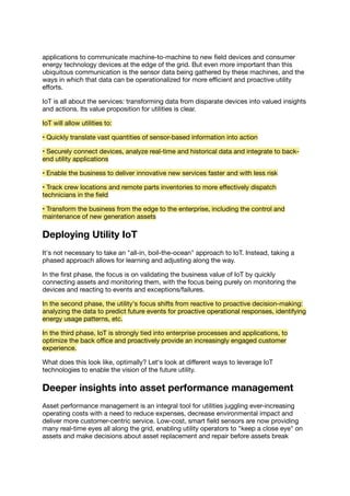 applications to communicate machine-to-machine to new ﬁeld devices and consumer
energy technology devices at the edge of the grid. But even more important than this
ubiquitous communication is the sensor data being gathered by these machines, and the
ways in which that data can be operationalized for more eﬃcient and proactive utility
eﬀorts.
IoT is all about the services: transforming data from disparate devices into valued insights
and actions. Its value proposition for utilities is clear.
IoT will allow utilities to:
• Quickly translate vast quantities of sensor-based information into action
• Securely connect devices, analyze real-time and historical data and integrate to back-
end utility applications
• Enable the business to deliver innovative new services faster and with less risk
• Track crew locations and remote parts inventories to more eﬀectively dispatch
technicians in the ﬁeld
• Transform the business from the edge to the enterprise, including the control and
maintenance of new generation assets
Deploying Utility IoT
It's not necessary to take an "all-in, boil-the-ocean" approach to IoT. Instead, taking a
phased approach allows for learning and adjusting along the way.
In the ﬁrst phase, the focus is on validating the business value of IoT by quickly
connecting assets and monitoring them, with the focus being purely on monitoring the
devices and reacting to events and exceptions/failures.
In the second phase, the utility's focus shifts from reactive to proactive decision-making:
analyzing the data to predict future events for proactive operational responses, identifying
energy usage patterns, etc.
In the third phase, IoT is strongly tied into enterprise processes and applications, to
optimize the back oﬃce and proactively provide an increasingly engaged customer
experience.
What does this look like, optimally? Let's look at diﬀerent ways to leverage IoT
technologies to enable the vision of the future utility.
Deeper insights into asset performance management
Asset performance management is an integral tool for utilities juggling ever-increasing
operating costs with a need to reduce expenses, decrease environmental impact and
deliver more customer-centric service. Low-cost, smart ﬁeld sensors are now providing
many real-time eyes all along the grid, enabling utility operators to "keep a close eye" on
assets and make decisions about asset replacement and repair before assets break
 