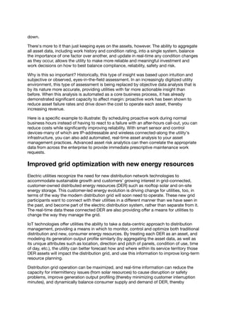 down.
There's more to it than just keeping eyes on the assets, however. The ability to aggregate
all asset data, including work history and condition rating, into a single system, balance
the importance of one factor over another, and update in real-time any condition changes
as they occur, allows the utility to make more reliable and meaningful investment and
work decisions on how to best balance compliance, reliability, safety and risk.
Why is this so important? Historically, this type of insight was based upon intuition and
subjective or observed, eyes-in-the-ﬁeld assessment. In an increasingly digitized utility
environment, this type of assessment is being replaced by objective data analysis that is
by its nature more accurate, providing utilities with far more actionable insight than
before. When this analysis is automated as a core business process, it has already
demonstrated signiﬁcant capacity to aﬀect margin: proactive work has been shown to
reduce asset failure rates and drive down the cost to operate each asset, thereby
increasing revenue.
Here is a speciﬁc example to illustrate: By scheduling proactive work during normal
business hours instead of having to react to a failure with an after-hours call-out, you can
reduce costs while signiﬁcantly improving reliability. With smart sensor and control
devices-many of which are IP-addressable and wireless connected-along the utility's
infrastructure, you can also add automated, real-time asset analysis to your asset
management practices. Advanced asset risk analytics can then correlate the appropriate
data from across the enterprise to provide immediate prescriptive maintenance work
requests.
Improved grid optimization with new energy resources
Electric utilities recognize the need for new distribution network technologies to
accommodate sustainable growth and customers' growing interest in grid-connected,
customer-owned distributed energy resources (DER) such as rooftop solar and on-site
energy storage. This customer-led energy evolution is driving change for utilities, too, in
terms of the way the modern distribution grid will soon need to operate. These new grid
participants want to connect with their utilities in a diﬀerent manner than we have seen in
the past, and become part of the electric distribution system, rather than separate from it.
The real-time data these connected DER are also providing oﬀer a means for utilities to
change the way they manage the grid.
IoT technologies oﬀer utilities the ability to take a data-centric approach to distribution
management, providing a means in which to monitor, control and optimize both traditional
distribution and new, consumer energy resources. By treating each DER as an asset, and
modeling its generation output proﬁle similarly (by aggregating the asset data, as well as
its unique attributes such as location, direction and pitch of panels, condition of use, time
of day, etc.), the utility can better forecast how and where within its service territory those
DER assets will impact the distribution grid, and use this information to improve long-term
resource planning.
Distribution grid operation can be maximized, and real-time information can reduce the
capacity for intermittency issues (from solar resources) to cause disruption or safety
problems, improve generation output proﬁling (thereby minimizing customer interruption
minutes), and dynamically balance consumer supply and demand of DER, thereby
 