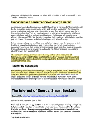 alleviating utility constraint on peak load days without having to shift to extremely costly
"peaker" generation plants.
Preparing for a consumer-driven energy market
As consumer-owned in-home devices and DER continue to increase, IoT technologies will
be the foundation for an even smarter smart grid, one that can support the transactive
energy market that is already beginning to take shape. This will not happen overnight.
Some states, like New York, are leading the way in raising the foundation for this future
energy platform, and other states are just beginning that journey with smart meters,
electric vehicles and DER. But there is no question that the electric utility industry, and the
grid upon which it manages and distributes its product, is transforming.
In this transformative period, utilities have a choice: they can view the challenge to their
traditional ways of doing business as a threat, or they can turn it into a business
opportunity to improve their investment performance, lower operating costs, and provide
their customers with ways in which to participate that ﬁt their changing expectations
about the ways they use electricity.
The transactive energy construct paves the way for this future vision, and IoT
technologies will provide the tools for utilities to eﬀectively manage this new, dynamic
market exchange equation, balancing energy supply and demand and monitoring grid
asset health in real-time.
Taking the next steps
End-to-end grid visibility, with the ability to manage, analyze and control additional grid-
edge resources being added on an often-daily basis, will be imperative for utilities as the
work their distribution grids is being asked to do evolves. The IoT enables utilities to
create a scalable, ﬂexible and more modular infrastructure that will be much better
equipped to face new challenges, and to quickly adapt as markets and situations change.
The Internet of Energy: Smart Sockets
Source URL: http://www.azocleantech.com/article.aspx?ArticleID=641
Written by AZoCleantech Mar 25 2017
We waste too much energy and this is a direct cause of global warming. Imagine a
fully integrated electrical system thatis safer, cleaner and sustainable. By utilising
the Internet, Smart devices, sensors and switches technologists have designed
systems that save energy in an intelligent fashion, saving the consumer money in
the process.
The Internet of things
 