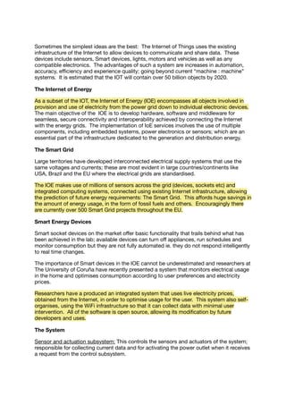 Sometimes the simplest ideas are the best: The Internet of Things uses the existing
infrastructure of the Internet to allow devices to communicate and share data. These
devices include sensors, Smart devices, lights, motors and vehicles as well as any
compatible electronics. The advantages of such a system are increases in automation,
accuracy, eﬃciency and experience quality; going beyond current “machine : machine”
systems. It is estimated that the IOT will contain over 50 billion objects by 2020.
The Internet of Energy
As a subset of the IOT, the Internet of Energy (IOE) encompasses all objects involved in
provision and use of electricity from the power grid down to individual electronic devices.
The main objective of the IOE is to develop hardware, software and middleware for
seamless, secure connectivity and interoperability achieved by connecting the Internet
with the energy grids. The implementation of IoE services involves the use of multiple
components, including embedded systems, power electronics or sensors; which are an
essential part of the infrastructure dedicated to the generation and distribution energy.
The Smart Grid
Large territories have developed interconnected electrical supply systems that use the
same voltages and currents; these are most evident in large countries/continents like
USA, Brazil and the EU where the electrical grids are standardised.
The IOE makes use of millions of sensors across the grid (devices, sockets etc) and
integrated computing systems, connected using existing Internet infrastructure, allowing
the prediction of future energy requirements: The Smart Grid. This aﬀords huge savings in
the amount of energy usage, in the form of fossil fuels and others. Encouragingly there
are currently over 500 Smart Grid projects throughout the EU.
Smart Energy Devices
Smart socket devices on the market oﬀer basic functionality that trails behind what has
been achieved in the lab; available devices can turn oﬀ appliances, run schedules and
monitor consumption but they are not fully automated ie. they do not respond intelligently
to real time changes.
The importance of Smart devices in the IOE cannot be underestimated and researchers at
The University of Coruña have recently presented a system that monitors electrical usage
in the home and optimises consumption according to user preferences and electricity
prices.
Researchers have a produced an integrated system that uses live electricity prices,
obtained from the Internet, in order to optimise usage for the user. This system also self-
organises, using the WiFi infrastructure so that it can collect data with minimal user
intervention. All of the software is open source, allowing its modiﬁcation by future
developers and uses.
The System
Sensor and actuation subsystem: This controls the sensors and actuators of the system;
responsible for collecting current data and for activating the power outlet when it receives
a request from the control subsystem.
 