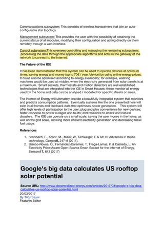 Communications subsystem: This consists of wireless transceivers that join an auto-
conﬁgurable star topology.
Management subsystem: This provides the user with the possibility of obtaining the
current status of all modules, modifying their conﬁguration and acting directly on them
remotely through a web interface.
Control subsystem:This oversees controlling and managing the remaining subsystems,
processing the data through the appropriate algorithms and acts as the gateway of the
network to connect to the Internet.
The Future of the IOE
It has been demonstrated that this system can be used to operate devices at optimum
times, saving energy and money (up to 70€ / year /device) by using online energy prices.
It could also be optimised according to energy availability; for example, washing
machines would be used at midday, when the electricity generated from solar panels is at
a maximum. Smart sockets, thermostats and motion detectors are well established
technologies that are integrated into the IOE in Smart Houses; these monitor all energy
used by the home and data can be analysed / modelled for speciﬁc streets or areas.
The Internet of Energy will ultimately provide a beautifully integrated system that monitors
and predicts consumption patterns. Eventually systems like the one presented here will
exist in all homes and feedback data that optimises power generation. This system will
oﬀer high levels of participation to the user; plug and play convenience for new devices;
faster response to power outages and faults; and resilience to attack and natural
disasters. The IOE can operate on a small scale, saving the user money in the home; as
well on the grid scale, allowing more eﬃcient electricity generation and decreasing fossil
fuel usage.
References
1. Steinbach, E., Kranz, M., Maier, W., Schweiger, F. & Alt, N. Advances in media
technology. Camera5, 247–8 (2011).
2. Blanco-Novoa, Ó., Fernández-Caramés, T., Fraga-Lamas, P. & Castedo, L. An
Electricity Price-Aware Open-Source Smart Socket for the Internet of Energy.
Sensors17, 643 (2017)
Google's big data calculates US rooftop
solar potential
Source URL: http://www.decentralized-energy.com/articles/2017/03/google-s-big-data-
calculates-us-rooftop-solar-potential.html
20/03/2017
By Tildy Bayar
Features Editor
 