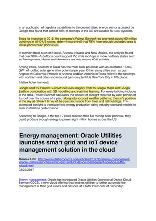 In an application of big-data capabilities to the decentralized energy sector, a project by
Google has found that almost 80% of rooftops in the US are suitable for solar systems.
Since its inception in 2015, the company’s Project Sunroof has analyzed around 60 million
buildings in all 50 US states, determining overall that 79% have enough unshaded area to
install photovoltaic (PV)panels.
In sunnier states such as Hawaii, Arizona, Nevada and New Mexico, the analysis found
that over 90% of rooftops could support PV, while rooftops in more northerly states such
as Pennsylvania, Maine and Minnesota are only around 60% suitable.
Among cities, Houston in Texas has the most solar potential, with an estimated 18,940
GWh of rooftop solar generation potential per year. Other sunny cities such as Los
Angeles in California, Phoenix in Arizona and San Antonio in Texas follow in the rankings,
with northern and often snow-bound (yet roof-plentiful) New York City in ﬁfth place.
[Native Advertisement]
Google said the Project Sunroof tool uses imagery from its Google Maps and Google
Earth in combination with 3D modelling and machine learning. For every building included
in the data, Project Sunroof calculates the amount of sunlight received by each portion of
its roof over the course of a year, taking into account weather patterns, the sun’s position
in the sky at diﬀerent times of the year, and shade from trees and tall buildings. This
estimated sunlight is translated into energy production using industry standard models for
solar installation performance.
According to Google, if the top 10 cities reached their full rooftop solar potential, they
could produce enough energy to power eight million homes across the US.
Energy management: Oracle Utilities
launches smart grid and IoT device
management solution in the cloud
Source URL: http://www.utilityproducts.com/articles/2017/03/energy-management-
oracle-utilities-launches-smart-grid-and-iot-device-management-solution-in-the-
cloud.html
03/23/2017
Energy management: Oracle has introduced Oracle Utilities Operational Device Cloud
Service (ODCS), a new cloud oﬀering that enables utilities to further automate the
management of their grid assets and devices, at a total lower cost of ownership.
 