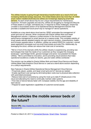 The utilities industry is going through tremendous transformation as a result of IoT and
increasing distributed energy resources. The United States alone has more than 70 million
smart meters installed [footnote] and utilities are increasingly deploying smart ﬁeld
sensors. As each smart device has its own unique requirements for maintenance,
inspection, ﬁrmware upgrades and security, utilities are struggling to manage the lifecycle
of these assets in a single, centralized way. In response to these challenges, Oracle has
unveiled a cloud-based version of its Operational Device Management Solution that
provides a scalable and future-proof way to manage IoT device operations.
Available as a new stand-alone cloud service, ODSC automates the management of
smart grid and IoT devices. When combined with Oracle Utilities Work and Asset
Management solution, it delivers a uniﬁed solution in the cloud to extend asset
performance management to smart devices at a massive scale. This complete visibility of
smart assets delivers detailed insights into each device’s location, characteristics, health,
and ﬁrmware upgrade status. In addition, utilities can extend ODCS for customer—owned
asset registration processes such as smart thermostats and solar PVs. Additionally, by
leveraging the cloud, utilities can reduce their total cost of ownership.
“We’re in front of the dramatic shifts the utilities industry is experiencing, providing new
technologies that meet the needs of our customers as they navigate this changing
landscape,” said Rodger Smith, general manager and senior vice president for Oracle
Utilities. “We’re committed to innovation, and to providing cloud solutions that make
operational excellence a reality for electric, gas and water utilities worldwide.”
The solution can be added to Oracle Utilities Work and Asset Cloud Service and Oracle
Utilities Meter Data Analytics Cloud Service or used as a stand-alone solution depending
on a utility’s requirements.
New Features in Oracle Utilities Operational Device Management Cloud Service:
• Proactively adjust, update, and repair smart grid and IoT devices as needed
• Enable signiﬁcant cost savings by eliminating labor costs due to physical data collection
with automated processes
• Reduce total cost of ownership by using the most up to date IT infrastructure in the
cloud and alleviating the need to continually maintain older systems
• Find risks of device failures faster with increased visibility into the age and reliability of
each device
• Prepare for asset registration capabilities of customer-owned assets
Are vehicles the mobile sensor beds of
the future?
Source URL: http://readwrite.com/2017/03/22/are-vehicles-the-mobile-sensor-beds-of-
the-future-tl1/
Posted on March 22, 2017 in Connected Devices, Smart Cities, Transport
 