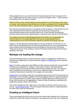 When people think of a car, they think of the thing that gets them from one place to the
next. Traditionally they have been just that: a tool with a single function – to get someone,
or something, from one place to another.
With the advent of new vehicle designs and the addition of new technology, that is going
to change. Just like phones have evolved over the last two decades from a single purpose
tool to one with countless functions, vehicles are now undergoing something similar.
New vehicles are being built with an increasing number of sensors. These sensors are not
only measuring how the vehicle is operating, but are starting to measure the
environmental conditions they are being used in too. Future vehicles will eﬀectively
become mobile sensor beds, collecting data, at a granular level, across the whole planet.
The massive amounts of data being generated will be perfect for the application of
machine learning. The created algorithms will have an unprecedented level of
understanding on how the environments outside the vehicles will change over time,
Imagine a car that selected a playlist based on driving conditions. Or that knew an icy
patch was up ahead because the car that drove past that point an hour ago sensed wet
road conditions and the temperature has just dropped to the point that it will freeze.
These are just the tip of the iceberg on some of the things machine learning will bring to
vehicles on the road.
Startups are leading the charge
Current technology tends to revolve around the creation or aggregation of data with an
intended future application to machine learning. Nauto and UrbanLogiq are two startups
in this space.
Nauto is building a data set to help OEMs and other partners develop the next generation
of autonomous capability for vehicles in urban areas. However, their data set also
includes things such as road conditions and how they change over time. This could be
used, alongside machine learning, in the future to determine when and where cities
should do maintenance to optimize their budgets and road safety.
UrbanLogiq is not building a data set, but preparing governments for the arrival smart car
technology. They’re building a platform that would integrate data from systems like Nauto
with the government’s own traﬃc sensor data to facilitate responsive traﬃc light timing.
Using machine-learning, this aggregation of data will help city planners understand and
predict the evolution of their communities
This month, Google has also made a play in this space to tackle a common pain in city
driving – ﬁnding where to park. They are using the data they collect to create predictions
on where there might be free parking.
Creating an intelligent future
These technologies are just the start of how environment data collected from vehicles will
change the world. With millions of vehicles on the roads every day, they will be collecting
 
