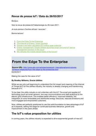 Revue de presse IoT / Data du 26/03/2017
Bonjour,
Voici la revue de presse IoT/data/energie du 26 mars 2017.
Je suis preneur d'autres artices / sources !
Bonne lecture !
1. From the Edge To the Enterprise
2. The Internet of Energy: Smart Sockets
3. Google's big data calculates US rooftop solar potential
4. Energy management: Oracle Utilities launches smart grid and IoT device
management solution in the cloud
5. Are vehicles the mobile sensor beds of the future?
From the Edge To the Enterprise
Source URL: http://www.elp.com/articles/powergrid_international/print/volume-
22/issue-3/features/from-the-edge-to-the-enterprise.html
03/20/2017
Making the case for the value of IoT
By Bradley Williams, Oracle Utilities
While we are only just beginning to understand the full impact and meaning of the Internet
of Things (IoT) for the utilities industry, the industry is already changing and transforming
because of it.
To be clear, the utility industry is not unfamiliar with the IoT. The smart grid applies IoT
technology (such as smart sensors, two-way communications and data analytics) to the
electric grid infrastructure. This enables better eﬃciency, improved reliability, the
integration of more renewables and distributed energy resources, reduced emissions and
more engaged and empowered customers.
Now, utilities are perfectly positioned to use this solid foundation to take advantage of IoT
as it expands, setting the stage for continued business relevance, growth and
improvement in the years ahead.
The IoT's value proposition for utilities
In coming years, the utilities industry is expected to drive exponential growth of new IoT
 