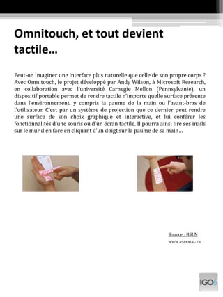 Omnitouch, et tout devient
tactile…
Peut-on imaginer une interface plus naturelle que celle de son propre corps ?
Avec Omnitouch, le projet développé par Andy Wilson, à Microsoft Research,
en collaboration avec l’université Carnegie Mellon (Pennsylvanie), un
dispositif portable permet de rendre tactile n’importe quelle surface présente
dans l’environnement, y compris la paume de la main ou l’avant-bras de
l’utilisateur. C’est par un système de projection que ce dernier peut rendre
une surface de son choix graphique et interactive, et lui conférer les
fonctionnalités d’une souris ou d’un écran tactile. Il pourra ainsi lire ses mails
sur le mur d’en face en cliquant d’un doigt sur la paume de sa main…
Source : RSLN
WWW.RSLNMAG.FR
 