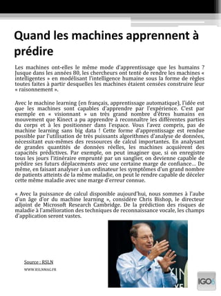 Quand les machines apprennent à
prédire
Les machines ont-elles le même mode d’apprentissage que les humains ?
Jusque dans les années 80, les chercheurs ont tenté de rendre les machines «
intelligentes » en modélisant l’intelligence humaine sous la forme de règles
toutes faites à partir desquelles les machines étaient censées construire leur
« raisonnement ».
Avec le machine learning (en français, apprentissage automatique), l’idée est
que les machines sont capables d’apprendre par l’expérience. C’est par
exemple en « visionnant » un très grand nombre d’êtres humains en
mouvement que Kinect a pu apprendre à reconnaître les différentes parties
du corps et à les positionner dans l’espace. Vous l’avez compris, pas de
machine learning sans big data ! Cette forme d’apprentissage est rendue
possible par l’utilisation de très puissants algorithmes d’analyse de données,
nécessitant eux-mêmes des ressources de calcul importantes. En analysant
de grandes quantités de données réelles, les machines acquièrent des
capacités prédictives. Par exemple, on peut imaginer que, si on enregistre
tous les jours l’itinéraire emprunté par un sanglier, on devienne capable de
prédire ses futurs déplacements avec une certaine marge de confiance… De
même, en faisant analyser à un ordinateur les symptômes d’un grand nombre
de patients atteints de la même maladie, on peut le rendre capable de déceler
cette même maladie avec une marge d’erreur connue.
« Avec la puissance de calcul disponible aujourd’hui, nous sommes à l’aube
d’un âge d’or du machine learning », considère Chris Bishop, le directeur
adjoint de Microsoft Research Cambridge. De la prédiction des risques de
maladie à l’amélioration des techniques de reconnaissance vocale, les champs
d’application seront vastes.
Source : RSLN
WWW.RSLNMAG.FR
 
