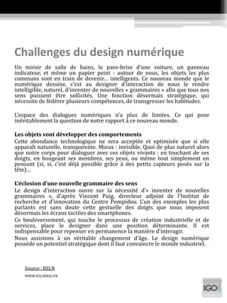 Challenges du design numérique
Un miroir de salle de bains, le pare-brise d’une voiture, un panneau
indicateur, et même un papier peint : autour de nous, les objets les plus
communs sont en train de devenir… intelligents. Ce nouveau monde que le
numérique dessine, c’est au designer d’interaction de nous le rendre
intelligible, naturel, d’inventer de nouvelles « grammaires » afin que tous nos
sens puissent être sollicités. Une fonction désormais stratégique, qui
nécessite de fédérer plusieurs compétences, de transgresser les habitudes.
L’espace des dialogues numériques n’a plus de limites. Ce qui pose
inévitablement la question de notre rapport à ce nouveau monde.
Les objets vont développer des comportements
Cette abondance technologique ne sera acceptée et optimisée que si elle
apparaît naturelle, transparente. Mieux : invisible. Quoi de plus naturel alors
que notre corps pour dialoguer avec ces objets vivants : en touchant de ses
doigts, en bougeant ses membres, ses yeux, ou même tout simplement en
pensant (si, si, c’est déjà possible grâce à des petits capteurs posés sur la
tête)…
L’éclosion d’une nouvelle grammaire des sens
Le design d’interaction ouvre sur la nécessité d’« inventer de nouvelles
grammaires », d’après Vincent Puig, directeur adjoint de l’Institut de
recherche et d’innovation du Centre Pompidou. L’un des exemples les plus
parlants est sans doute cette gestuelle des doigts que nous imposent
désormais les écrans tactiles des smartphones.
Ce bouleversement, qui touche le processus de création industrielle et de
services, place le designer dans une position déterminante. Il est
indispensable pour repenser en permanence la manière d’interagir.
Nous assistons à un véritable changement d’âge. Le design numérique
possède un potentiel stratégique dont il faut convaincre le monde industriel.
Source : RSLN
WWW.RSLNMAG.FR
 
