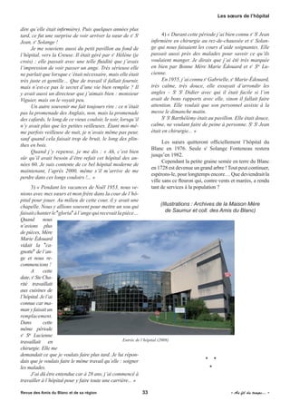 dire qu’elle était infirmière). Puis quelques années plus
tard, ce fut une surprise de voir arriver la sœur de sr
St
Jean, sr
Solange !
Je me souviens aussi du petit pavillon au fond de
l’hôpital, vers la Creuse. Il était géré par sr
Hélène (je
crois) ; elle passait avec une telle fluidité que j’avais
l’impression de voir passer un ange. Très sérieuse elle
ne parlait que lorsque c’était nécessaire, mais elle était
très juste et gentille… Que de travail il fallait fournir,
mais n’est-ce pas le secret d’une vie bien remplie ? Il
y avait aussi un directeur que j’aimais bien : monsieur
Viguier, mais on le voyait peu.
Un autre souvenir me fait toujours rire : ce n’était
pas la promenade des Anglais, non, mais la promenade
des cafards, le long de ce vieux couloir, le soir, lorsqu’il
n’y avait plus que les petites veilleuses. Étant moi-mê-
me parfois veilleuse de nuit, je n’avais même pas peur,
sauf quand cela faisait trop de bruit, le long des plin-
thes en bois.
Quand j’y repense, je me dis : « Ah, c’est bien
sûr qu’il avait besoin d’être refait cet hôpital des an-
nées 60. Je suis contente de ce bel hôpital moderne de
maintenant, l’après 2000, même s’il m’arrive de me
perdre dans ces longs couloirs !... »
3) « Pendant les vacances de Noël 1953, nous ve-
nions avec mes sœurs et mon frère dans la cour de l’hô-
pital pour jouer. Au milieu de cette cour, il y avait une
chapelle. Nous y allions souvent pour mettre un sou qui
faisaitchanterle"gloria"àl’angequirecevaitlapièce…
Quand nous
n’avions plus
de pièces, Mère
Marie Édouard
vidait la "ca-
gnotte" de l’an-
ge et nous re-
commencions !
A cette
date,sr
SteCha-
rité travaillait
aux cuisines de
l’hôpital. Je l’ai
connue car ma-
man y faisait un
remplacement.
Dans cette
même période
sr
Ste
Lucienne
travaillait en
chirurgie. Elle me
demandait ce que je voulais faire plus tard. Je lui répon-
dais que je voulais faire le même travail qu’elle : soigner
les malades.
J’ai dû être entendue car à 28 ans, j’ai commencé à
travailler à l’hôpital pour y faire toute une carrière... »
4) « Durant cette période j’ai bien connu sr
St
Jean
infirmière en chirurgie au rez-de-chaussée et sr
Solan-
ge qui nous faisaient les cours d’aide soignantes. Elle
passait aussi près des malades pour savoir ce qu’ils
voulaient manger. Je dirais que j’ai été très marquée
en bien par Bonne Mère Marie Édouard et sr
Ste
Lu-
cienne.
En 1955, j’ai connu sr
Gabrielle, sr
Marie-Édouard,
très calme, très douce, elle essayait d’arrondir les
angles – Sr
St
Didier avec qui il était facile si l’on
avait de bons rapports avec elle, sinon il fallait faire
attention. Elle voulait que son personnel assiste à la
messe le dimanche matin.
Sr
St
Barthélémy était au pavillon. Elle était douce,
calme, ne voulant faire de peine à personne. Sr
St
Jean
était en chirurgie... »
Les sœurs quitteront officiellement l’hôpital du
Blanc en 1976. Seule sr
Solange Fonteneau restera
jusqu’en 1982.
Cependant la petite graine semée en terre du Blanc
en 1728 est devenue un grand arbre ! Tout peut continuer,
espérons-le, pour longtemps encore… Que deviendrait la
ville sans ce fleuron qui, contre vents et marées, a rendu
tant de services à la population ?
(Illustrations : Archives de la Maison Mère
de Saumur et coll. des Amis du Blanc)
* *
*
Entrée de l’hôpital (2008)
Revue des Amis du Blanc et de sa région	 33	 	 « Au fil du temps... »
Les sœurs de l’hôpital
 