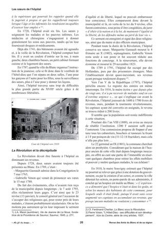 à la supérieure qui pourrait les rappeler quand elle
le jugerait à propos et qui les rappellerait toujours
lorsque l’âge et les infirmités les rendraient incapables
d’exercer leur emploi » (1)
.
En 1728, l’hôpital avait six lits. Les sœurs y
soignaient les malades et les pauvres infirmes. Les
médecins et chirurgiens s’engageaient à donner
gratuitement les soins aux pauvres, tandis qu’on leur
fournissait drogues et médicaments.
Déjà dès 1741, des bâtiments avaient été agrandis
et, à la veille de la Révolution, l’hôpital comptait huit
lits. Il y avait un couloir d’entrée sur la rue, à main
gauche, deux chambres basses, un petit cabinet formant
cuisine et le logement des sœurs.
En 1787, quand la ville du Blanc organisa l’instruc-
tion de la jeunesse, cela se fit donc dans le vestibule de
l’hôtel-dieu que l’on sépara en deux salles, l’une pour
les garçons et l’autre pour les filles, sous la surveillance
des sœurs, plus à l’aise pour y donner les leçons.
Ainsi, l’hôpital traversa sans trop de difficultés
la plus grande partie du XVIIIe
siècle grâce à de
nombreuses libéralités.
Cour de l’hôpital vers 1910
La Révolution et la décrépitude
La Révolution devait être funeste à l’hôpital en
diminuant ses revenus.
Depuis 1728, deux sœurs avaient toujours été
présentes au Blanc. En 1789, c’était :
- Marguerite Gasnault admise dans la Congrégation le
7 mai 1765,
- Gabrielle Venon qui venait de prononcer ses vœux
le 15 mai 1788.
Du fait des événements, elles n’avaient rien reçu
de la municipalité depuis longtemps ; le 7 août 1793,
elles réclamèrent leurs gages. C’est ainsi que le 23
nivôse (13 janvier), le conseil général eut l’occasion de
s’occuper des religieuses qui, pour rester près de leurs
malades, s’étaient probablement sécularisées. On ne les
molesta pas autrement qu’en leur imposant le serment
1) J.A. Macé (aumônier), Vie de Jeanne de La Noue, fonda-
trice de la Providence de Saumur, Saumur, 1845, p. 271.
d’égalité et de liberté, lequel ne pouvait embarrasser
leur conscience. Elles comparurent donc devant la
municipalité et là, en vertu de la loi du 9 nivôse, elles
furent contraintes, sous peine d’être congédiées, de jurer
« d’obéir à la nation et à la loi, de maintenir l’égalité et
la liberté, de les défendre même au péril de leur vie ».
Ce serment est enregistré et signé des deux religieu-
ses, ainsi que du maire et des officiers municipaux.
Pendant toute la durée de la Révolution, l’hôpital
conserva ses sœurs. Marguerite Gasnault mourut le 4
frimaire an X (1802), septuagénaire, Gabrielle Venon
resta seule à son poste et fut souvent réduite aux
fonctions de concierge. A la réouverture, elle devint
économe et mourut le 29 novembre 1823.
De 1789 à 1791, l’hôpital fut occupé par des
Hollandais, puis par des prisonniers étrangers. Mais
l’établissement devint quasi-inexistant, ses revenus
ayant presque totalement disparu (2)
.
Vers l’an V de la République (1797), l’hôpital
périclita encore. Le registre des entrées est même
interrompu. En 1816, le maire écrira « que depuis plus
de vingt ans, il n’a pu recevoir de malades sauf en cas
d’extrême urgence »... ce qui s’explique car avant la
Révolution, l’hôpital jouissait de 1600 à 1700 livres de
revenus, mais, pendant la tourmente révolutionnaire,
les capitaux ayant été convertis en assignats, le revenu
se trouva réduit à 200 livres.
Il semble que la population soit restée indifférente
à cette situation.
Pourtant dès l’an VIII (1800), on avisa au moyen
de rétablir l’institution. 1200 F auraient suffi pour
l’entretenir. Une commission proposa de frapper d’une
taxe tous les cabaretiers, bouchers et tanneurs la fixant
à 1 F par poinçon de vin (11-12-14 fructidor), mais cela
n’alla pas plus loin …
Le 22 germinal an IX (1801), la commune cherchait
alors un presbytère. Considérant que la maison de l’hos-
pice ancien de cette ville était depuis longtemps inoccu-
pée, on offrit au curé une partie de l’immeuble en réser-
vant quelques chambres pour retirer les effets mobiliers
et pouvoir y mettre quelques malades, le cas échéant !
En 1810, le maire Souvigny estimait que l’hôpital
ne pourrait se relever que grâce à une dotation du gouver-
nement, ou par la création d’un octroi, et comme la ville
détestait les octrois, en porte-parole de ses administrés, il
conclut qu’un hospice est inutile au Blanc : « L’expérien-
ce a démontré que l’hospice n’était ni dans les goûts, ni
selon les mœurs des habitants de cette commune, pour
lesquels seuls il était fondé, puisqu’il avait sans cesse
augmenté ses capitaux en accumulant ses revenus, que
presqu’aucuns malades ne voulaient y consommer » (3)
.
2) Cf. Ferdinand Chertier, Le Blanc sous la Révolution.
3) Pierre Voisin, "L’Hôtel-Dieu - ses difficultés et son dévelop-
pement", Voix du Centre, série de cinq articles, 1937.
Les sœurs de l’hôpital
« Au fil du temps... »	 	 	 20 	 Revue des Amis du Blanc et de sa région
 